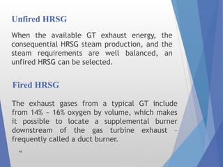 Unfired HRSG
When the available GT exhaust energy, the
consequential HRSG steam production, and the
steam requirements are well balanced, an
unfired HRSG can be selected.
14
The exhaust gases from a typical GT include
from 14% ~ 16% oxygen by volume, which makes
it possible to locate a supplemental burner
downstream of the gas turbine exhaust –
frequently called a duct burner.
Fired HRSG
 