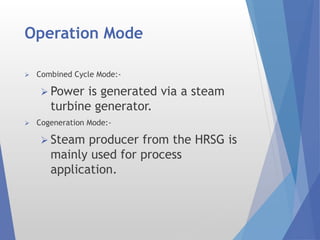 Operation Mode
 Combined Cycle Mode:-
 Power is generated via a steam
turbine generator.
 Cogeneration Mode:-
 Steam producer from the HRSG is
mainly used for process
application.
 