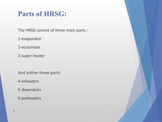 5
The HRSG consist of three main parts :
1-evaporator
2-ecnomizer
3-super heater
And anther three parts:
4-reheaters
5-deaerators
6-preheaters
Parts of HRSG:
 