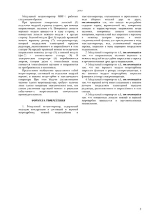 28765
3
Модульный ветрогенератор МВГ-1 работает
следующим образом:
При вращении поворотных лопастей (3)
отдельных модулей, в разные стороны, при помощи
направляющих заслонок (4). Поворотные лопасти
верхнего модуля вращаются в одну сторону, а
поворотные лопасти нижнего модуля - в другую
сторону. Верхний модуль (фиг.1) передаёт крутящий
момент верхнему ротору (7) электрогенератора,
который посредством планетарной передачи
редуктора, расположенного и закреплённого в теле
статора (9) передаёт крутящий момент во встречном
направлении нижнему ротору (8), а нижний модуль
(фиг.2) - соответственно статору (9). В
электрическом генераторе (6) вырабатывается
энергия, которая далее с токосъёмных колец
снимается токосъёмными щётками и направляется
на преобразователь и накопитель.
Предлагаемое изобретение представляет собой
ветрогенератор, состоящий из отдельных модулей
верхних и нижних ветротурбин и электрического
генератора. При этом будучи составляющими
частями одного ветрогенератора, требуют наличие
лишь одного генератора электрического тока, тем
самым увеличивая крутящий момент и уменьшая
себестоимость ветрогенератора относительно
производительности.
ФОРМУЛА ИЗОБРЕТЕНИЯ
1. Модульный ветрогенератор, содержащий
несущую конструкцию и состоящий из верхней
ветротурбины, нижней ветротурбины и
электрогенератора, составленных и скрепленных в
виде сборных моделей друг на друге,
отличающийся тем, что каждая ветротурбина
содержит каркас, вертикальный вал, поворотные
лопасти и корректирующие направление ветра
заслонки, поворотные лопасти выполнены
вогнутыми, вертикальный вал закреплен к верхнему
и нижнему центрам каркаса и имеет
соединительный фланец для присоединения к валу
электрогенератора, вал, установленный внутри
каркаса, закреплен к нему шарнирно посредством
подшипников.
2. Модульный генератор по п.1, отличающийся
тем, что направляющие заслонки верхнего и
нижнего модулей ветротурбин закреплены к каркасу
в противоположных друг другу направлениях.
3. Модульный генератор по п.1, отличающийся
тем, что вал верхнего модуля ветротурбины
закреплен фланцем к ротору электрогенератора, а
вал нижнего модуля ветротурбины закреплен
фланцем к статору электрогенератора.
4. Модульный генератор по п.1, отличающийся
тем, что верхний ротор имеет соединение с нижним
ротором посредством планетарной передачи
редуктора, расположенного и закреплённого в теле
статора.
5. Модульный генератор по п.1, отличающийся
тем, что поворотные лопасти нижней и верхней
ветротурбин вращаются в противоположных
направлениях.
 