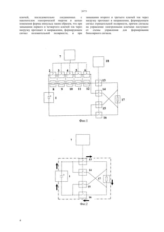 28773
4
ключей, последовательно соединенных с
накопителем электрической энергии и цепью
изменения формы импульса таким образом, что при
замыкании первого и четвертого ключей ток через
нагрузку протекает в направлении, формирующем
сигнал положительной полярности, и при
замыкании второго и третьего ключей ток через
нагрузку протекает в направлении, формирующем
сигнал отрицательной полярности, причем сигналы
на управление электронными ключами поступают
от схемы управления для формирования
биполярного сигнала.
 