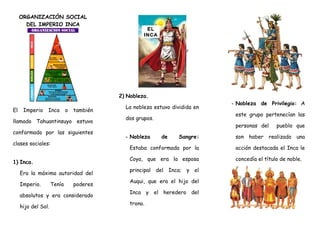 ORGANIZACIÓN SOCIAL
DEL IMPERIO INCA
El Imperio Inca o también
llamado Tahuantinsuyo estuvo
conformado por las siguientes
clases sociales:
1) Inca.
Era la máxima autoridad del
Imperio. Tenía poderes
absolutos y era considerado
hijo del Sol.
2) Nobleza.
La nobleza estuvo dividida en
dos grupos.
- Nobleza de Sangre:
Estaba conformada por la
Coya, que era la esposa
principal del Inca; y el
Auqui, que era el hijo del
Inca y el heredero del
trono.
- Nobleza de Privilegio: A
este grupo pertenecían las
personas del pueblo que
son haber realizado una
acción destacada el Inca le
concedía el título de noble.
 