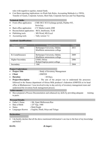 rules with regards to equities, mutual funds.
• Cost Basis reporting implications via Wash Sale Rules, Accounting Methods (i.e. FIFO),
Transfer of Assets, Corporate Actions, Short Sale, Corporate Services and Tax Reporting.
Technicak Skills:
• Front office application : CME OCC ICE Exchange portals, Panther NT,
• Swiss key
• Back office application : CV Market watch, GMI
• Reconciliation application : REX, Intellisuite, TLM
• Publishing tools : MS Word, MS Excel
• Accounting tools : Tally version 7.2
Academic Qualifications:
Degree/Certificate Board/University Year
MBA Berhampur University, Odisha
Khallikote autonomous college
2011
B. Com(Honours) Berhampur University, Odisha
Khallikote autonomous college
2009
Higher Secondary CHSE, Orissa
Roland Supriya junior college
2006
Secondary SSC 2004
Project Undertaken:
• Project Title : Study of Inventory Management
• Client : OMFED
• Duration : 60 Days.
• Project Description : The aim of the project was to understand the processes
followed in the finance department of Orissa Milk producer’s federation (OMFED) at its head
office at Bhubaneswar. I was involved in day to day activity of inventory management team and
understood the inventory book management process.
Achievements:
• Have prepared a Process Documentation and enhanced my skills by providing adequate training
to peers.
Personal Details:
• Father’s Name : Mr. Epari Malleswara Rao
• Date of Birth : 25th
Sep, 1988
• Status : Male/Single
• Languages Known : English, Hindi, Oriya and Telugu
Declaration:
• I do hereby declare that all the above mentioned information’s are true to the best of my knowledge
and belief.
DATE: (E.Jagat )
 