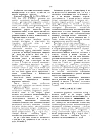 28775
2
Изобретение относится к сельскохозяйственному
машиностроению, в частности к устройствам для
внесения минеральных удобрений.
Известно [см. Патент РФ №2179383, МПК А01С
15/16. Бюл. №36, 27.12.2003] устройство для
внесения минеральных удобрений, содержащее
емкость с регулируемыми выгрузными окнами и
высевающий аппарат, выполненный в виде
установленной на валу цилиндрической пружины, с
правой и левой навивкой. Внутри пружины
расположены упругие ворошилки, причем
направление навивки каждой ворошилки совпадает
с направлением навивки, соответствующей
половины пружины, а диаметр витка ворошилки не
более диаметра витка пружины.
Недостатком данного устройства является
сложность конструкции и непригодность для
разрушения устойчивых сводов в среде
минеральных удобрений.
Наиболее близким техническим решением по
совокупности признаков и достигаемому
положительному эффекту (прототипом) является
устройство для внесения минеральных удобрений
[см. Патент РФ №2182756, МПК А01С 15/16.
Бюл.№8, 20.03.2004], содержащее бункер с
выгрузным окном и высевающий аппарат,
выполненный в виде установленной на валу
пружины. В бункере над катушкой высевающего
аппарата горизонтально размещены две соосно
установленные цилиндрические пружины,
состоящие каждая из двух равных частей, одна
часть - с правой и вторая часть с левой навивкой,
при этом концы пружин жестко прикреплены к
цапфам, установленным с возможностью
вращательного движения.
Недостатком данного устройства является
недостаточная равномерность внесения
минеральных удобрений.
Задача, которую решает изобретение,
заключается в повышении равномерности внесения
минеральных удобрений.
Поставленная задача решается с помощью
высевающего устройства, содержащего бункер с
высевным окном, на дне которого, против
высевного окна установлена высевающая катушка и
питатель-сводоразрушитель, где питатель-
сводоразрушитель выполнен в виде двух
симметрично расположенных относительно
совпадающей с направлением движения продольной
вертикальной плоскости симметрии устройства
конических пружин сжатия с противоположными
навивками, основания которых прикреплены к
кольцу, связанного через упругие спицы с втулкой,
жестко прикрепленной на валу, а вторые концы -
свободно скользят в шлицевых втулках, с
возможностью вращения их вместе с валом.
На фиг.1 представлен общий вид высевающего
устройства, на фиг.2-разрез А-А на фиг.1, на фиг.3 -
разрез В-В на фиг.2.
Высевающее устройство содержит бункер 1, на
дне которого против выпускных окон 2 на валу 3
расположена штифтовая катушка 4 с заслонкой 5 и
вал 6, на котором установлен питатель-
сводоразрушитель 7, концы которого свободно
скользят в шлицевых втулках 8, а средняя часть -
основания спиралей крепятся к кольцу 9, связанного
через упругие спицы 10 с втулкой 11, при этом
питатель-сводоразрушитель 7 выполнен в виде двух
симметрично расположенных относительно
совпадающей с направлением движения продольной
вертикальной плоскости симметрии устройства
конических пружин сжатия с противоположными
навивками, основания которых прикреплены к
кольцу 9. Втулка 11 жестко закреплена валу 6.
Привод осуществляется от механизма опорных
колес при помощи цепной передачи 12.
Устройство работает следующим образом.
По мере загрузки минеральные удобрения из
бункера 1 поступают на питатель-сводоразрушитель
7, который транспортирует материал на катушку 4.
Питатель-сводоразрушитель 7 за счет
вращательного движения и свободно скользящих в
шлицевых втулках 8 концов, работает на
растяжение и сжатие. При этом комки материала,
попадая в межвитковое пространство, разрушаются.
Средняя его часть - основания спиралей за счет
гибких спиц 10 также могут совершать колебания
по горизонтали, что способствует разрушению
постоянно образующихся над высевным окном 2
динамических и статических сводов, непрерывному
питанию катушки 4 трудносыпучим материалом, и
как следствие, качественному обеспечению
выполнения технологического процесса внесения
минеральных удобрений в почву.
Доза внесения устанавливается изменением
частоты вращения катушки 4 и зазора между
катушкой 4 и заслонки 5. Заслонка 5 при полном
открытии также позволяет провести опорожнение
бункера 1.
ФОРМУЛА ИЗОБРЕТЕНИЯ
Высевающее устройство, содержащее бункер с
высевным окном, на дне которого, против
высевного окна установлена высевающая катушка и
питатель-сводоразрушитель, отличающееся тем,
что питатель-сводоразрушитель выполнен в виде
двух симметрично расположенных относительно
совпадающей с направлением движения продольной
вертикальной плоскости симметрии устройства
конических пружин сжатия с противоположными
навивками, основания которых прикреплены к
кольцу, связанного через упругие спицы с втулкой,
жестко прикрепленной на валу, а вторые концы -
свободно скользят в шлицевых втулках, с
возможностью вращения их вместе с валом.
 