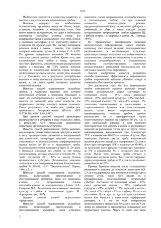 28780
2
Изобретение относится к сельскому хозяйству, а
именно к искусственному выращиванию грибов.
Вешенки содержат все необходимые
человеческому организму вещества: белки, жиры,
углеводы, витамины и минеральные соли. Они
имеет низкую калорийность, но даже в небольшом
количестве способны утолить голод. По
содержанию белка и аминокислот этот гриб близок
к овощным культурам, а по количеству жиров и
углеводов их превосходит. По составу витаминов
вешенка схожа с мясом - мякоть этих грибов
содержит витамины группы В, а также С, Е, и D2.
По уровню содержания витамина РР вешенка
считается самым ценным грибом. Кроме того, при
употреблении этих грибов в пищу, организм
получает ферменты, способствующие расщеплению
жиров и гликогена. На 7-8% мякоть вешенок
состоит из минеральных веществ, среди которых
необходимые человеку железо, калий, йод, кальций
и т.д. Считается, что в результате употребления
вешенки в пищу снижается уровень холестерина в
крови, а сок этого гриба подавляет развитие
кишечной палочки.
Известен способ выращивания съедобных
грибов, в частности вешенки, при котором
питательный субстрат с мицелием помещают в
пакет из светопроницаемого материала, в пакете
имеется по меньшей мере одно отверстие для
прорастания, размер которого можно изменять.
Пакет располагают так, чтобы рост грибов мог
происходить беспрепятственно (Патент ФРГ
N 3734509, А01G 1/04, 1987).
При данном способе мицелий равномерно
распределяется в субстрате в виде отдельных зерен,
в результате чего происходит замедленное
обрастание органического субстрата.
Известен способ выращивания грибов вешенки,
при котором готовят питательный субстрат и вносят
в него предварительно размятый и выдержанный
при комнатной температуре мицелий, тщательно
упаковывают в полиэтиленовые перфорированные
мешки весом до 10 кг и выращивают грибы.
Плодоношение грибов начинается через 21 -28 дней,
а биомасса плодовых тел грибов за три волны
плодоношения, которые проходят в течении 60 - 70
дней, составляет 20 - 22% от массы блоков
органического субстрата (Техническое описание
технологии культивирования высших базидиальных
грибов N 379-96. НПП "Экотехнология". Пермь,
1996, с.21).
Известен способ выращивания съедобных
грибов, включающий приготовление и
обеззараживание субстрата, засев его мицелием,
стадию его проращивания, стадии
плодообразования и плодоношения (Алиев Э.А.,
Смирнов Н.А. Технология возделывания овощных
культур и грибов в защищенном грунте. М.:
Агропромиздат, 1987).
Однако данный способ недостаточно
эффективен.
Известен способ выращивания съедобных
грибов, включающий приготовление и
обеззараживание субстрата, засев субстрата
мицелием, стадии проращивания, плодообразования
и плодоношения грибных тел при заданной
влажности, температурном режиме,
предусматривающий фазу охлаждения субстрата с
грибницей, и сбор в конце каждой стадии
плодоношения пророщенных грибов (Дараков Щ.
Грибной огород - и здоровье и доход. М., Топикал,
1995).
Но проведенные эксперименты показали
недостаточную эффективность такого способа,
поскольку этот способ включает последовательно
расположенные в вегетационное отделение,
криогенную камеру, отделение плодообразования и
плодоношения, причем вегетационное отделение и
отделение плодообразования и плодоношения
снабжены соответствующими системами
автоматического управления микроклиматом. Но
она также недостаточно эффективна.
Задачей изобретения является разработка
способа повышение эффективности выращивания
грибов королевской вешенки pleurotus erungii и
снижения себестоимости процесса.
Это достигается тем, что для выращивания
грибов королевской вешенки pleurotus erungii
готовят культуральное сырье состоящее из
хлопковых семян - 15%, смесь древесных
опилок - 20%, дробленой кукурузы - 45%, отрубей -
17%, гашеной извести -1%, гипса -1%, сахара - 1%,
тщательно перемешивают и раскладывают в
стерилизованные бутылки или полиэтиленовые
мешки, затем вводят стерилизованные и
вакцинированные мицелии грибов, причем
располагают их в периферической части
полиэтиленовых мешков на глубине 10 см, т.е. в
зоне наибольшей аэрации, в зоне наиболее
благоприятной для строгих аэробов и располагают
мицелий на расстоянии 10 см друг от друга. После
вакцинирования выдерживают при температуре
25°С и влажностью 60-65% в течении 18 суток. При
появлении бутонов цветка гриба королевской
вешенки pleurotus erungii его выдерживают 2 суток в
боксе при температуре 10ºС и влажностью 85-90%, а
по истечении этого времени температуру понижают
до 5°С и влажностью 8% и оставляют еще на 6
суток. После чего готовые грибы срезают и
отправляют на реализацию. Этот способ сокращает
период созревания грибов до 15 суток и увеличивает
урожайность на 20%.
Пример. Брикеты мицелия после холодильника
разминают в поддоне до комочков диаметром 0,8-
1,3 см и выдерживают при комнатной температуре в
течение суток, после чего вводят их в
предварительно подготовленный питательный
субстрат, состоящее из хлопковых семян - 15%,
смесь древесных опилок - 20%, дробленой
кукурузы - 45%, отрубей - 17%, гашеной извести -
1%, гипса -1%, сахара - 1% на глубину 10 см и на
расстоянии 10 см друг от друга в полиэтиленовые
мешки или бутылки с нанесенной перфорацией
размером в 1 мм по всей поверхности
полиэтиленового мешка или бутылки с шагом 8 см,
затем их переносят в термостатное помещение для
прорастания мицелия. Через 20 дней они были
 