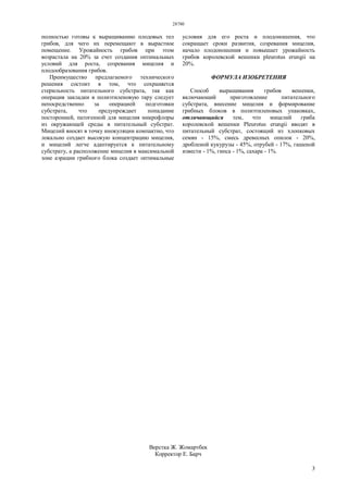 28780
3
полностью готовы к выращиванию плодовых тел
грибов, для чего их перемещают в вырастное
помещение. Урожайность грибов при этом
возрастала на 20% за счет создания оптимальных
условий для роста, созревания мицелия и
плодообразования грибов.
Преимущество предлагаемого технического
решения состоит в том, что сохраняется
стерильность питательного субстрата, так как
операция закладки в полиэтиленовую тару следует
непосредственно за операцией подготовки
субстрата, что предупреждает попадание
посторонней, патогенной для мицелия микрофлоры
из окружающей среды в питательный субстрат.
Мицелий вносят в точку инокуляции компактно, что
локально создает высокую концентрацию мицелия,
и мицелий легче адаптируется к питательному
субстрату, а расположение мицелия в максимальной
зоне аэрации грибного блока создает оптимальные
условия для его роста и плодоношения, что
сокращает сроки развития, созревания мицелия,
начало плодоношения и повышает урожайность
грибов королевской вешенки pleurotus erungii на
20%.
ФОРМУЛА ИЗОБРЕТЕНИЯ
Способ выращивания грибов вешенки,
включающий приготовление питательного
субстрата, внесение мицелия и формирование
грибных блоков в полиэтиленовых упаковках,
отличающийся тем, что мицелий гриба
королевской вешенки Pleurotus erungii вводят в
питательный субстрат, состоящий из хлопковых
семян - 15%, смесь древесных опилок - 20%,
дробленой кукурузы - 45%, отрубей - 17%, гашеной
извести - 1%, гипса - 1%, сахара - 1%.
Верстка Ж. Жомартбек
Корректор Е. Барч
 