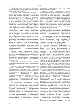 28781
2
Изобретение относится к сельскому хозяйству, в
частности к промышленному выращиванию грибов
в контролируемых условиях.
В белом грибе обнаружены вещества с
тонизирующими противоопухолевыми свойствами.
Белый гриб Pleurotus nebrodensis (Inzenda Quel)
богат следующими витаминами и минералами:
витамином В2 - 16,7%, витамином В3 - 54%,
витамином С -33,3%, витамином РР - 42,5%, калием
- 18,7%, кобальтом - 60%, в нем содержится
рибофлавин, отвечающий за нормальную функцию
щитовидной железы, рост ногтей, волос, кожи и за
здоровье организма в целом. Кроме того, в белом
грибе содержится токоферол, аскорбиновая кислота,
ниацин, фолиевая кислота и тиамин. Входящий в
состав белого гриба лецитин, препятствует
накоплению холестерина в сосудах и очень полезен
при малокровии и атеросклерозе. А эрготионеин
стимулирует обновление клеток и особенно полезен
для костного мозга, печени, почек и глаз. Белый
гриб способен стимулировать секрецию
желудочного сока, превосходя в этом даже мясные
бульоны. Кроме того, в белых грибах в большом
количестве содержится сера и полисахариды,
которые оказывают существенную помощь в борьбе
с раковыми заболеваниями. Также белые грибы
обладают тонизирующими, противоопухолевыми,
ранозаживляющими и противоинфекционным
свойствами.
Известен способ выращивания грибов,
включающий приготовление питательного
субстрата с добавлением в него грибницы. При этом
формируют цилиндрические, покрытые
искусственной тканью с каналами для выращивания
плодовых тел (РСТ 94/16548, кл. А01G 1/04 (40)
94/08/04, N 18).
Недостатком известного способа является
большая продолжительность фазы плодоношения по
времени.
Известен способ выращивания съедобных
грибов, включающий приготовление и
обеззараживание субстрата, засев субстрата
мицелием, стадии проращивания, плодообразования
и плодоношения грибных тел при заданной
влажности, температурном режиме,
предусматривающий фазу охлаждения субстрата с
грибницей, и сбор в конце каждой стадии
плодоношения пророщенных грибов (Дараков Щ.
Грибной огород - и здоровье и доход. М., Топикал,
1995).
Но проведенные эксперименты показали
недостаточную эффективность такого способа,
поскольку этот способ включает последовательно
расположенные в технологическую линию
отделение приготовления и обеззараживания
субстрата, отделение для заполнения субстратом и
мицелием камер для выращивания грибов,
вегетационное отделение, криогенную камеру,
отделение плодообразования и плодоношения,
причем вегетационное отделение и отделение
плодообразования и плодоношения снабжены
соответствующими системами автоматического
управления микроклиматом. Но она также
недостаточно эффективна.
Известен способ выращивания грибов,
включающий подготовку питательного субстрата с
использованием различного биологического сырья,
добавление в него грибницы, формирование
модулей, выдерживание для прорастания мицелия и
выращивание грибов до получения плодового тела
(заявка РФ N 93015550, кл. А01G 1/04, БИ N 29,
1995). Недостатком данного способа является
большая продолжительность фазы плодоношения по
времени. При выращивании грибов известными
способами необходимо много времени для фазы
плодоношения (около месяца).
Задачей изобретения является разработка
способа повышение эффективности выращивания
белых грибов Pleurotus nebrodensis (Inzenda Quel),
снижение материалоемкости себестоимости
процесса.
Это достигается тем, что для выращивания
белых грибов Pleurotus nebrodensis (Inzenda Quel)
готовят культуральное сырье, состоящее из
хлопковых семян Халл - 62%, отрубей- 10%),
дробленой кукурузы - 25%, гашеной извести - 1%,
порошка гипса - 1% и дигидрофосфата кальция -
1%, которые тщательно перемешивают и
раскладывают в стерилизованные полиэтиленовые
мешки, затем вводят стерилизованный и
вакцинированный мицелий грибов в виде гранул
диаметром 2 см, причем располагают их в
периферической части полиэтиленовых мешков на
глубине 8-12 см, т.е. в зоне наибольшей аэрации.
Гранулы мицелия располагают на расстоянии
10-12 см друг от друга. После вакцинирования
выдерживают при температуре 25ºС и влажностью
72% на 15 дней. При появлении бутонов цветка
белого гриба Pleurotus nebrodensis (Inzenda Quel) его
оставляют на 10 дней при температуре 23°С и
влажностью 60%, по истечении этого времени
понижают температуру до 0 С на 5 дней. После чего
готовые белые грибы Pleurotus nebrodensis (Inzenda
Quel) срезают и отправляют на реализацию.
Пример. Брикеты мицелия после холодильника
разминают в поддоне до отдельных зерен и
выдерживали при комнатной температуре в течение
суток, после чего смешивали с предварительно
подготовленным питательным субстратом.
Приготовленную массу упаковывают в
полиэтиленовые мешки и наносят перфорацию
размером 1 мм по всей поверхности
полиэтиленового мешка с шагом 8 см, после чего их
переносят в термостатное помещение для
прорастания мицелия. Через 20 дней они были
полностью готовы к выращиванию плодовых тел
белых грибов Pleurotus nebrodensis (Inzenda Quel),
для чего их перемещают в вырастное помещение.
Урожайность белых грибов Pleurotus nebrodensis
(Inzenda Quel) при этом возрастала на 25% за счет
создания оптимальных условий для роста,
созревания мицелия и плодообразования грибов.
Преимущество предлагаемого технического
решения состоит в том, что сохраняется
стерильность питательного субстрата, так как
 