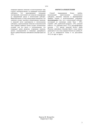 28781
3
операция переноса мицелия в полиэтиленовую тару
следует непосредственно за операцией подготовки
субстрата, что предупреждает попадание
посторонней, патогенной для мицелия микрофлоры
из окружающей среды в питательный субстрат.
Мицелий вносят в точку инокуляции компактно, что
локально создает высокую концентрацию мицелия,
и мицелий легче адаптируется к питательному
субстрату, а расположение мицелия в максимальной
зоне аэрации грибного блока создает оптимальные
условия для его роста и плодоношения, что
сокращает сроки развития, созревания мицелия,
начало плодоношения и повышает урожайность
белых грибов Pleurotus nebrodensis (Inzenda Quel) на
25%.
ФОРМУЛА ИЗОБРЕТЕНИЯ
Способ выращивания белых грибов,
включающий приготовление питательного
субстрата, внесение мицелия и формирование
грибных блоков в полиэтиленовых упаковках,
отличающийся тем, что в питательный субстрат,
состоящий из хлопковых семян Халл - 62%,
отрубей - 10%, дробленой кукурузы - 25%, гашеной
извести - 1%, порошка гипса - 1% и дигидрофосфата
кальция - 1%, вводят мицелий белого гриба
Pleurotus nebrodensis (Inzenda Quel) в виде гранул
диаметром 2 см в зону аэрации блоков на глубину 8-
12 см от поверхности блока и на расстоянии
10-12 см друг от друга.
Верстка Ж. Жомартбек
Корректор Е. Барч
 