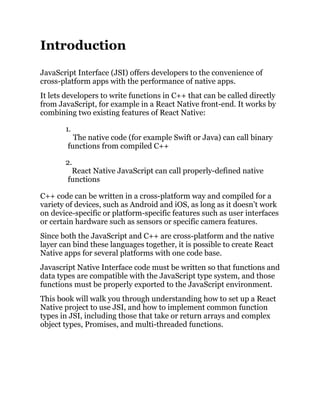 Introduction
JavaScript Interface (JSI) offers developers to the convenience of
cross-platform apps with the performance of native apps.
It lets developers to write functions in C++ that can be called directly
from JavaScript, for example in a React Native front-end. It works by
combining two existing features of React Native:
1.
The native code (for example Swift or Java) can call binary
functions from compiled C++
2.
React Native JavaScript can call properly-defined native
functions
C++ code can be written in a cross-platform way and compiled for a
variety of devices, such as Android and iOS, as long as it doesn’t work
on device-specific or platform-specific features such as user interfaces
or certain hardware such as sensors or specific camera features.
Since both the JavaScript and C++ are cross-platform and the native
layer can bind these languages together, it is possible to create React
Native apps for several platforms with one code base.
Javascript Native Interface code must be written so that functions and
data types are compatible with the JavaScript type system, and those
functions must be properly exported to the JavaScript environment.
This book will walk you through understanding how to set up a React
Native project to use JSI, and how to implement common function
types in JSI, including those that take or return arrays and complex
object types, Promises, and multi-threaded functions.
 