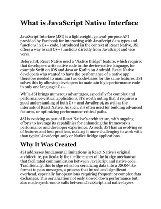 What is JavaScript Native Interface
JavaScript Interface (JSI) is a lightweight, general-purpose API
provided by Facebook for interacting with JavaScript data types and
functions in C++ code. Introduced in the context of React Native, JSI
offers a way to call C++ functions directly from JavaScript and vice
versa.
Before JSI, React Native used a “Native Bridge” feature, which required
that developers write native code in the device-native language, for
example Swift on iOS and Java or Kotlin on Android. React Native
developers who wanted to have the performance of a native app
therefore needed to maintain two code-bases for the same features. JSI
solves this by allowing developers to maintain high-performance code
in only one language: C++.
While JSI brings numerous advantages, especially for complex and
performance-critical applications, it's worth noting that it requires a
good understanding of both C++ and JavaScript, as well as the
internals of React Native. As such, it's often used for building advanced
features, or optimizing performance-critical paths.
JSI is evolving as part of React Native's architecture, with ongoing
efforts to leverage its capabilities for enhancing the framework's
performance and developer experience. As such, JSI has an evolving set
of features and best practices, making it more challenging to work with
than typical JavaScript-only or Native Bridge applications.
Why It Was Created
JSI addresses fundamental limitations in React Native's original
architecture, particularly the inefficiencies of the bridge mechanism
that facilitated communication between JavaScript and native code.
Traditionally, this bridge relied on serializing data into a JSON-like
format to pass messages, a process that introduced significant
overhead, especially for operations requiring frequent or complex data
exchanges. This serialization not only slowed down performance but
also made synchronous calls between JavaScript and native layers
 