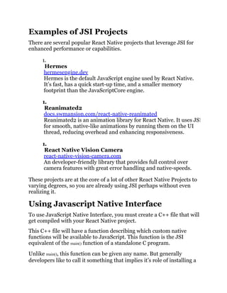 Examples of JSI Projects
There are several popular React Native projects that leverage JSI for
enhanced performance or capabilities.
1.
Hermes
hermesengine.dev
Hermes is the default JavaScript engine used by React Native.
It’s fast, has a quick start-up time, and a smaller memory
footprint than the JavaScriptCore engine.
1.
Reanimated2
docs.swmansion.com/react-native-reanimated
Reanimated2 is an animation library for React Native. It uses JSI
for smooth, native-like animations by running them on the UI
thread, reducing overhead and enhancing responsiveness.
1.
React Native Vision Camera
react-native-vision-camera.com
An developer-friendly library that provides full control over
camera features with great error handling and native-speeds.
These projects are at the core of a lot of other React Native Projects to
varying degrees, so you are already using JSI perhaps without even
realizing it.
Using Javascript Native Interface
To use JavaScript Native Interface, you must create a C++ file that will
get compiled with your React Native project.
This C++ file will have a function describing which custom native
functions will be available to JavaScript. This function is the JSI
equivalent of the main() function of a standalone C program.
Unlike main(), this function can be given any name. But generally
developers like to call it something that implies it’s role of installing a
 
