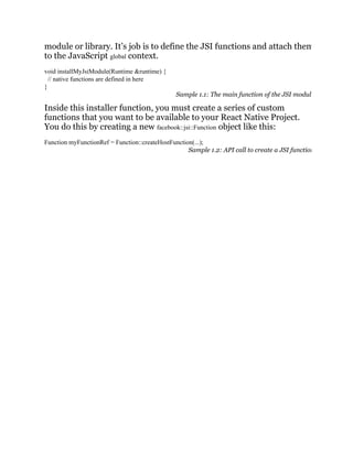 module or library. It’s job is to define the JSI functions and attach them
to the JavaScript global context.
void installMyJsiModule(Runtime &runtime) {
// native functions are defined in here
}
Sample 1.1: The main function of the JSI modul
Inside this installer function, you must create a series of custom
functions that you want to be available to your React Native Project.
You do this by creating a new facebook::jsi::Function object like this:
Function myFunctionRef = Function::createHostFunction(...);
Sample 1.2: API call to create a JSI function
 
