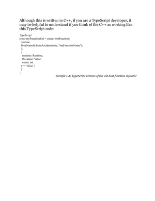 Although this is written in C++, if you are a TypeScript developer, it
may be helpful to understand if you think of the C++ as working like
this TypeScript code:
TypeScript
const myFunctionRef = createHostFunction(
runtime,
PropNameId.fromAscii(runtime, "myFunctionName"),
0,
(
runtime: Runtime,
thisValue: Value,
count: int
) => Value {
}
}
Sample 1.4: TypeScript version of the JSI host function signatur
 
