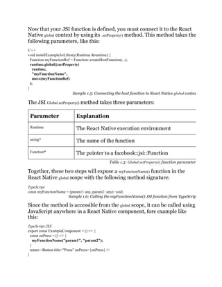 Now that your JSI function is defined, you must connect it to the React
Native global context by using its .setProperty() method. This method takes the
following parameters, like this:
C++
void installExampleJsiLibrary(Runtime &runtime) {
Function myFunctionRef = Function::createHostFunction(...);
runtime.global().setProperty(
runtime,
"myFunctionName",
move(myFunctionRef)
);
}
Sample 1.5: Connecting the host function to React Native global contex
The JSI Global.setProperty() method takes three parameters:
Parameter Explanation
Runtime The React Native execution environment
string* The name of the function
Function* The pointer to a facebook::jsi::Function
Table 1.3: Global.setProperty() function parameter
Together, these two steps will expose a myFunctionName() function in the
React Native global scope with the following method signature:
TypeScript
const myFunctionName = (param1: any, param2: any): void;
Sample 1.6: Calling the myFunctionName() JSI function from TypeScrip
Since the method is accessible from the global scope, it can be called using
JavaScript anywhere in a React Native component, fore example like
this:
TypeScript JSX
export const ExampleComponent = () => {
const onPress = () => {
myFunctionName("param1", "param2");
}
return <Button title="Press" onPress={onPress} />
}
 