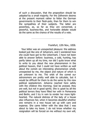 of such a discussion, that the proposition should be
adopted by a small majority. For the Zollverein desires
at the present moment rather to fetter the German
governments to their flesh-pots, than for them to win
the sympathies of their subjects. The latter are
powerless, as, so far as they are concerned, a
powerful, business-like, and honorable debate would
do the same as the chance of the results of a vote.
Frankfurt, 12th Nov., 1858.
Your letter was an unexpected pleasure: the address
looked just like one of Johanna’s, and I wondered how
she could have got to the Uckermark. I have not been
able to answer before: business, a cold, hunting, has
partly taken up all my time, nor did I quite know what
to write to you about the new phenomenon in the
political heaven, that I could not have written as well
about the comet—an interesting phenomenon wholly
unexpected by me, the object and nature of which is
yet unknown to me. The orbit of the comet our
astronomers are pretty well able to calculate, but it
would be difficult for them to do the same by this new
political septasterism. Johanna reached here safely
with the children this morning; God be praised, they
are well, but not in good spirits. She is upset by all the
political terrors they have filled her with in Pomerania
and Berlin, and I try in vain to render her more light-
hearted. The natural distress of the lady of a house
also influences her, when it becomes doubtful whether
one remains in a new house set up with care and
expense. She came hither with the idea that I was
about to take my leave. I do not know whether my
resignation will be forced on me without my own will,
 