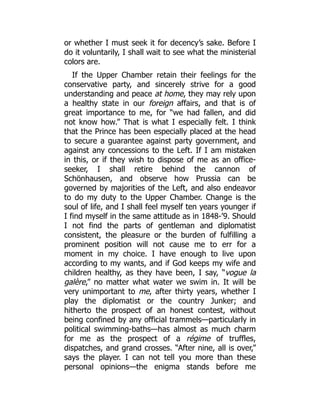 or whether I must seek it for decency’s sake. Before I
do it voluntarily, I shall wait to see what the ministerial
colors are.
If the Upper Chamber retain their feelings for the
conservative party, and sincerely strive for a good
understanding and peace at home, they may rely upon
a healthy state in our foreign affairs, and that is of
great importance to me, for “we had fallen, and did
not know how.” That is what I especially felt. I think
that the Prince has been especially placed at the head
to secure a guarantee against party government, and
against any concessions to the Left. If I am mistaken
in this, or if they wish to dispose of me as an office-
seeker, I shall retire behind the cannon of
Schönhausen, and observe how Prussia can be
governed by majorities of the Left, and also endeavor
to do my duty to the Upper Chamber. Change is the
soul of life, and I shall feel myself ten years younger if
I find myself in the same attitude as in 1848-’9. Should
I not find the parts of gentleman and diplomatist
consistent, the pleasure or the burden of fulfilling a
prominent position will not cause me to err for a
moment in my choice. I have enough to live upon
according to my wants, and if God keeps my wife and
children healthy, as they have been, I say, “vogue la
galère,” no matter what water we swim in. It will be
very unimportant to me, after thirty years, whether I
play the diplomatist or the country Junker; and
hitherto the prospect of an honest contest, without
being confined by any official trammels—particularly in
political swimming-baths—has almost as much charm
for me as the prospect of a régime of truffles,
dispatches, and grand crosses. “After nine, all is over,”
says the player. I can not tell you more than these
personal opinions—the enigma stands before me
 