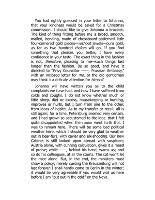You had rightly guessed in your letter to Johanna,
that your kindness would be asked for a Christmas
commission. I should like to give Johanna a bracelet.
The kind of thing flitting before me is broad, smooth,
mailed, bending, made of chessboard-patterned little
four-cornered gold pieces—without jewels—pure gold,
as far as two hundred thalers will go. If you find
something that pleases you better, I have every
confidence in your taste. The exact thing in the fashion
is not, therefore, pleasing to me—such things last
longer than the fashion. Be so good, and have it
directed to “Privy Councillor ——, Prussian Embassy,”
with an inclosed letter for me, or the old gentleman
may think it a delicate attention for himself.
Johanna will have written you as to the child
complaints we have had, and how I have suffered from
colds and coughs. I do not know whether much or
little sleep, diet or excess, housekeeping or hunting,
improves or hurts, but I turn from one to the other,
from ideas of health. As to my transfer or recall, all is
still again; for a time, Petersburg seemed very certain,
and I had grown so accustomed to the idea, that I felt
quite disappointed when the rumor went forth that I
was to remain here. There will be some bad political
weather here, which I should be very glad to weather
out in bear-furs, with caviar and elk-shooting. Our new
Cabinet is still looked upon abroad with suspicion;
Austria alone, with cunning calculation, gives it a meed
of praise; while ——, behind his hand, warns us; and
so do his colleagues, at all the courts. The cat won’t let
the mice alone. But, in the end, the ministers must
show a policy; merely cursing the Kreuzzeitung will not
last forever. I shall hardly come to Berlin in the winter;
it would be very agreeable if you would visit us here
before I am “put out in the cold” on the Neva.
 