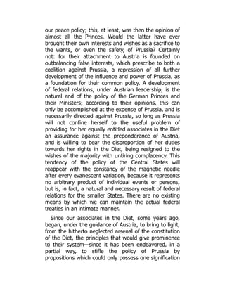 our peace policy; this, at least, was then the opinion of
almost all the Princes. Would the latter have ever
brought their own interests and wishes as a sacrifice to
the wants, or even the safety, of Prussia? Certainly
not: for their attachment to Austria is founded on
outbalancing false interests, which prescribe to both a
coalition against Prussia, a repression of all further
development of the influence and power of Prussia, as
a foundation for their common policy. A development
of federal relations, under Austrian leadership, is the
natural end of the policy of the German Princes and
their Ministers; according to their opinions, this can
only be accomplished at the expense of Prussia, and is
necessarily directed against Prussia, so long as Prussia
will not confine herself to the useful problem of
providing for her equally entitled associates in the Diet
an assurance against the preponderance of Austria,
and is willing to bear the disproportion of her duties
towards her rights in the Diet, being resigned to the
wishes of the majority with untiring complacency. This
tendency of the policy of the Central States will
reappear with the constancy of the magnetic needle
after every evanescent variation, because it represents
no arbitrary product of individual events or persons,
but is, in fact, a natural and necessary result of federal
relations for the smaller States. There are no existing
means by which we can maintain the actual federal
treaties in an intimate manner.
Since our associates in the Diet, some years ago,
began, under the guidance of Austria, to bring to light,
from the hitherto neglected arsenal of the constitution
of the Diet, the principles that would give prominence
to their system—since it has been endeavored, in a
partial way, to stifle the policy of Prussia by
propositions which could only possess one signification
 