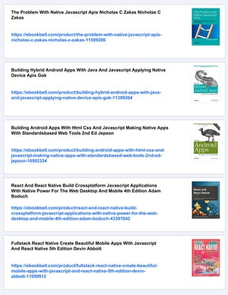 The Problem With Native Javascript Apis Nicholas C Zakas Nicholas C
Zakas
https://ebookbell.com/product/the-problem-with-native-javascript-apis-
nicholas-c-zakas-nicholas-c-zakas-11509206
Building Hybrid Android Apps With Java And Javascript Applying Native
Device Apis Gok
https://ebookbell.com/product/building-hybrid-android-apps-with-java-
and-javascript-applying-native-device-apis-gok-11399204
Building Android Apps With Html Css And Javascript Making Native Apps
With Standardsbased Web Tools 2nd Ed Jepson
https://ebookbell.com/product/building-android-apps-with-html-css-and-
javascript-making-native-apps-with-standardsbased-web-tools-2nd-ed-
jepson-10502334
React And React Native Build Crossplatform Javascript Applications
With Native Power For The Web Desktop And Mobile 4th Edition Adam
Boduch
https://ebookbell.com/product/react-and-react-native-build-
crossplatform-javascript-applications-with-native-power-for-the-web-
desktop-and-mobile-4th-edition-adam-boduch-43397042
Fullstack React Native Create Beautiful Mobile Apps With Javascript
And React Native 5th Edition Devin Abbott
https://ebookbell.com/product/fullstack-react-native-create-beautiful-
mobile-apps-with-javascript-and-react-native-5th-edition-devin-
abbott-11059912
 
