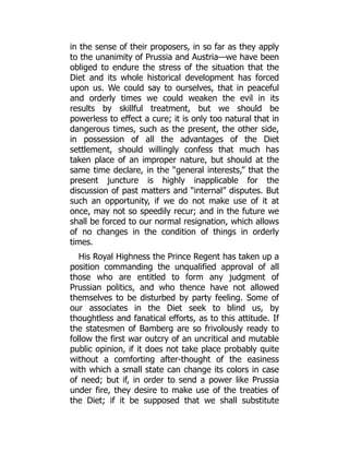 in the sense of their proposers, in so far as they apply
to the unanimity of Prussia and Austria—we have been
obliged to endure the stress of the situation that the
Diet and its whole historical development has forced
upon us. We could say to ourselves, that in peaceful
and orderly times we could weaken the evil in its
results by skillful treatment, but we should be
powerless to effect a cure; it is only too natural that in
dangerous times, such as the present, the other side,
in possession of all the advantages of the Diet
settlement, should willingly confess that much has
taken place of an improper nature, but should at the
same time declare, in the “general interests,” that the
present juncture is highly inapplicable for the
discussion of past matters and “internal” disputes. But
such an opportunity, if we do not make use of it at
once, may not so speedily recur; and in the future we
shall be forced to our normal resignation, which allows
of no changes in the condition of things in orderly
times.
His Royal Highness the Prince Regent has taken up a
position commanding the unqualified approval of all
those who are entitled to form any judgment of
Prussian politics, and who thence have not allowed
themselves to be disturbed by party feeling. Some of
our associates in the Diet seek to blind us, by
thoughtless and fanatical efforts, as to this attitude. If
the statesmen of Bamberg are so frivolously ready to
follow the first war outcry of an uncritical and mutable
public opinion, if it does not take place probably quite
without a comforting after-thought of the easiness
with which a small state can change its colors in case
of need; but if, in order to send a power like Prussia
under fire, they desire to make use of the treaties of
the Diet; if it be supposed that we shall substitute
 