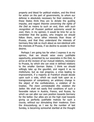property and blood for political wisdom, and the thirst
for action on the part of governments, to whom our
defense is absolutely necessary for their existence; if
these States think they are to dictate the guiding
impulse, and regard theories concerning the rights of
the Diet as means to such an end, then with such
recognition all Prussian political autonomy would be
over; then, in my opinion, it would be time for us to
remember that the guides, who imagine we should
follow them, serve other interests than those of
Prussia, and that they understand the interests of
Germany they talk so much about as non-identical with
the interests of Prussia, if we decline to accede to their
desires.
Perhaps I am going too far when I express it as my
opinion, that we should seize every justifiable
opportunity, presented by our associates in the Diet, to
arrive at the revision of our mutual relations, necessary
to Prussia, by which she can exist in defined relations
to the smaller German States. I think we should
willingly take up the gauntlet, and regard it as no
misfortune, but as real progress, a crisis leading to
improvement, if a majority at Frankfurt should decide
upon such a vote, which we could look upon as a
transgression of competency, an arbitrary change in
the object of the confederation, a violation of its
treaties. The more unmistakable this violation the
better. We shall not easily find conditions of such a
favorable nature in Austria, France, and Russia, by
which we can alter our own position towards Germany
for the better. Our allies are on the high road towards
giving us perfectly justifiable motives for such a
course, without our stimulating their insolence. Even
the Kreuzzeitung, as I see by the number of last
Sunday, is becoming somewhat startled at the thought
 