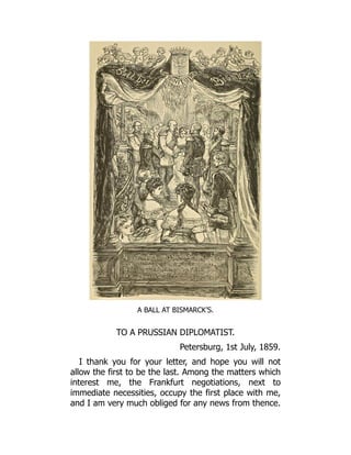 A BALL AT BISMARCK’S.
TO A PRUSSIAN DIPLOMATIST.
Petersburg, 1st July, 1859.
I thank you for your letter, and hope you will not
allow the first to be the last. Among the matters which
interest me, the Frankfurt negotiations, next to
immediate necessities, occupy the first place with me,
and I am very much obliged for any news from thence.
 