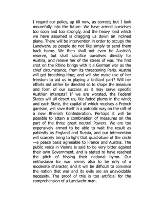 I regard our policy, up till now, as correct; but I look
mournfully into the future. We have armed ourselves
too soon and too strongly, and the heavy load which
we have assumed is dragging us down an inclined
plane. There will be intervention in order to occupy the
Landwehr, as people do not like simply to send them
back home. We then shall not even be Austria’s
reserve, but shall sacrifice ourselves directly for
Austria, and relieve her of the stress of war. The first
shot on the Rhine brings with it a German war as the
chief circumstance, from its threatening Paris. Austria
will get breathing time; and will she make use of her
freedom to aid us in playing a brilliant part? Will her
efforts not rather be directed so to shape the measure
and form of our success as it may serve specific
Austrian interests? If we are worsted, the Federal
States will all desert us, like faded plums in the wind;
and each State, the capital of which receives a French
garrison, will save itself in a patriotic way on the raft of
a new Rhenish Confederation. Perhaps it will be
possible to attain a combination of measures on the
part of the three great neutral Powers. We are too
expensively armed to be able to wait the result as
patiently as England and Russia, and our intervention
will scarcely bring to light that quadrature of the circle
—a peace basis agreeable to France and Austria. The
public voice in Vienna is said to be very bitter against
their own Government, and is stated to have reached
the pitch of hissing their national hymn. Our
enthusiasm for war seems also to be only of a
moderate character, and it will be difficult to convince
the nation that war and its evils are an unavoidable
necessity. The proof of this is too artificial for the
comprehension of a Landwehr man.
 