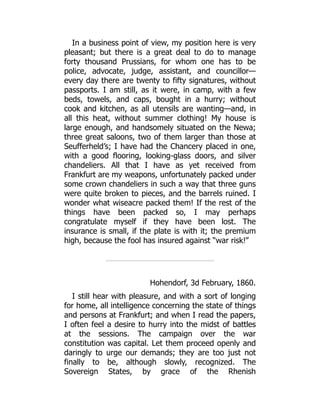 In a business point of view, my position here is very
pleasant; but there is a great deal to do to manage
forty thousand Prussians, for whom one has to be
police, advocate, judge, assistant, and councillor—
every day there are twenty to fifty signatures, without
passports. I am still, as it were, in camp, with a few
beds, towels, and caps, bought in a hurry; without
cook and kitchen, as all utensils are wanting—and, in
all this heat, without summer clothing! My house is
large enough, and handsomely situated on the Newa;
three great saloons, two of them larger than those at
Seufferheld’s; I have had the Chancery placed in one,
with a good flooring, looking-glass doors, and silver
chandeliers. All that I have as yet received from
Frankfurt are my weapons, unfortunately packed under
some crown chandeliers in such a way that three guns
were quite broken to pieces, and the barrels ruined. I
wonder what wiseacre packed them! If the rest of the
things have been packed so, I may perhaps
congratulate myself if they have been lost. The
insurance is small, if the plate is with it; the premium
high, because the fool has insured against “war risk!”
Hohendorf, 3d February, 1860.
I still hear with pleasure, and with a sort of longing
for home, all intelligence concerning the state of things
and persons at Frankfurt; and when I read the papers,
I often feel a desire to hurry into the midst of battles
at the sessions. The campaign over the war
constitution was capital. Let them proceed openly and
daringly to urge our demands; they are too just not
finally to be, although slowly, recognized. The
Sovereign States, by grace of the Rhenish
 
