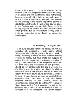 ideas. It is a great honor to be dreaded by the
enemies of Prussia. My political flirtations in the spring,
at the Court, and with the Ministry, have, furthermore,
been so accurately sifted that they are well aware of
what the state of the case is, and how I am believed
to find precisely in the national aspirations powers of
resistance and strength. If I am written down a devil,
it is a Teutonic one, and no Gallic fiend. ——’s lie
factory might attack me much more to the purpose on
other grounds than on Bonapartism, if they wish to
make an impression at our Court, as among the
Augsburgers.
St. Petersburg, 22d August, 1860.
I am quite excluded from home politics, for with the
exception of newspapers, I only receive official
statements, which do not give me the groundwork of
things. According to these, we have promised nothing
definite at Teplitz, but have made our support of
Austria dependent upon that practical demonstration of
her good-will towards us in German politics; when this
has been done, she may reckon on our gratitude. I
should be very content with this; and if we only see
the Vienna soap in a lather, we should be glad to
return the service. Certainly the indirect accounts we
receive from other courts sound otherwise. According
to these, if true, though we have not concluded any
guarantee treaty, we have, at any rate, bound
ourselves verbally to assist Austria, under all
circumstances, should she be attacked by France in
Italy. Should Austria find it necessary to act on the
offensive, our consent would be requisite, if our co-
operation is to be anticipated. This version appears
 