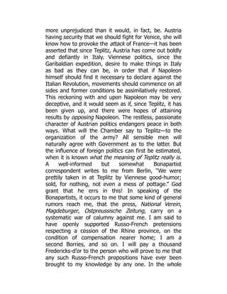 more unprejudiced than it would, in fact, be. Austria
having security that we should fight for Venice, she will
know how to provoke the attack of France—it has been
asserted that since Teplitz, Austria has come out boldly
and defiantly in Italy. Viennese politics, since the
Garibaldian expedition, desire to make things in Italy
as bad as they can be, in order that if Napoleon
himself should find it necessary to declare against the
Italian Revolution, movements should commence on all
sides and former conditions be assimilatively restored.
This reckoning with and upon Napoleon may be very
deceptive, and it would seem as if, since Teplitz, it has
been given up, and there were hopes of attaining
results by opposing Napoleon. The restless, passionate
character of Austrian politics endangers peace in both
ways. What will the Chamber say to Teplitz—to the
organization of the army? All sensible men will
naturally agree with Government as to the latter. But
the influence of foreign politics can first be estimated,
when it is known what the meaning of Teplitz really is.
A well-informed but somewhat Bonapartist
correspondent writes to me from Berlin, “We were
prettily taken in at Teplitz by Viennese good-humor;
sold, for nothing, not even a mess of pottage.” God
grant that he errs in this! In speaking of the
Bonapartists, it occurs to me that some kind of general
rumors reach me, that the press, National Verein,
Magdeburger, Ostpreussische Zeitung, carry on a
systematic war of calumny against me. I am said to
have openly supported Russo-French pretensions
respecting a cession of the Rhine province, on the
condition of compensation nearer home; I am a
second Borries, and so on. I will pay a thousand
Fredericks-d’or to the person who will prove to me that
any such Russo-French propositions have ever been
brought to my knowledge by any one. In the whole
 