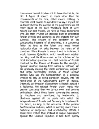themselves honest trouble not to have it—that is, the
dirt. A figure of speech so much wider than the
requirements of the time, either means nothing, or
conceals what people do not desire to say. I myself am
in doubt whether the authors of the programme do not
really stand at the pure Würzburg point of view.
Among our best friends, we have so many doctrinaires
who ask from Prussia an identical duty of protecting
foreign princes and countries as she protects her own
subjects. The system of the solidarity of the
conservative interests of all countries, is a dangerous
fiction as long as the fullest and most honest
reciprocity does not exist between the rulers of all
countries. Were Prussia to carry it out in isolation, it
would become Quixotism, which would only weaken
our King and his Government in the solution of the
most important question, viz., that defense of Prussia
confided to the Crown of Prussia by the Almighty,
against injustice coming from within or without. We
are gradually making the whole unhistorical, ungodly,
and illegal sovereignty swindle of those German
princes who use the Confederation as a pedestal
whence to play at being European powers, into the
nurse-child of the Conservative party of Prussia.
Internally our Prussian Government is liberal; abroad it
is legitimist. We respect foreign crown rights with
greater constancy than we do our own, and become
enthusiastic about those lesser sovereignties created
by Napoleon and sanctioned by Metternich, to
blindness against all the perils with which the
independence of Prussia and Germany is threatened in
the future, as long as the nonsense of the present
Confederation endures, which is nothing more than a
hothouse of dangerous and revolutionary efforts. I
could have wished that, instead of vague expressions
against the German Republic, it had been openly
 