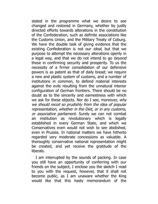 stated in the programme what we desire to see
changed and restored in Germany, whether by justly
directed efforts towards alterations in the constitution
of the Confederation, such as definite associations like
the Customs Union, and the Military Treaty of Coburg.
We have the double task of giving evidence that the
existing Confederation is not our ideal, but that we
purpose to attempt the necessary alterations openly in
a legal way, and that we do not intend to go beyond
these in confirming security and prosperity. To us the
necessity of a firmer consolidation of our defensive
powers is as patent as that of daily bread; we require
a new and plastic system of customs, and a number of
institutions in common, to defend material interests
against the evils resulting from the unnatural interior
configuration of German frontiers. There should be no
doubt as to the sincerity and earnestness with which
we ask for these objects. Nor do I see, moreover, why
we should recoil so prudishly from the idea of popular
representation, whether in the Diet, or in any customs,
or associative parliament. Surely we can not combat
an institution as revolutionary which is legally
established in every German State, and which we
Conservatives even would not wish to see abolished,
even in Prussia. In national matters we have hitherto
regarded very moderate concessions as valuable. A
thoroughly conservative national representation might
be created, and yet receive the gratitude of the
liberals.
I am interrupted by the sounds of packing. In case
you still have an opportunity of conferring with our
friends on the subject, I enclose you the sketch I read
to you with the request, however, that it shall not
become public, as I am unaware whether the King
would like that this hasty memorandum of the
 