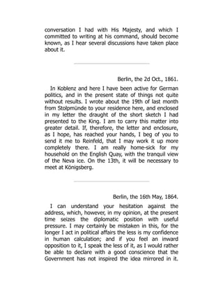 conversation I had with His Majesty, and which I
committed to writing at his command, should become
known, as I hear several discussions have taken place
about it.
Berlin, the 2d Oct., 1861.
In Koblenz and here I have been active for German
politics, and in the present state of things not quite
without results. I wrote about the 19th of last month
from Stolpmünde to your residence here, and enclosed
in my letter the draught of the short sketch I had
presented to the King. I am to carry this matter into
greater detail. If, therefore, the letter and enclosure,
as I hope, has reached your hands, I beg of you to
send it me to Reinfeld, that I may work it up more
completely there. I am really home-sick for my
household on the English Quay, with the tranquil view
of the Neva ice. On the 13th, it will be necessary to
meet at Königsberg.
Berlin, the 16th May, 1864.
I can understand your hesitation against the
address, which, however, in my opinion, at the present
time seizes the diplomatic position with useful
pressure. I may certainly be mistaken in this, for the
longer I act in political affairs the less is my confidence
in human calculation; and if you feel an inward
opposition to it, I speak the less of it, as I would rather
be able to declare with a good conscience that the
Government has not inspired the idea mirrored in it.
 