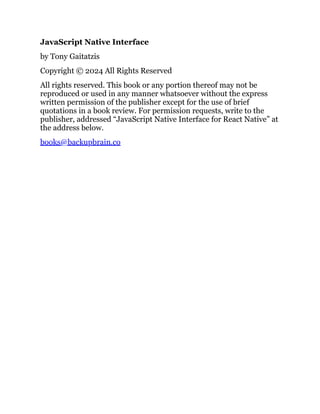 JavaScript Native Interface
by Tony Gaitatzis
Copyright © 2024 All Rights Reserved
All rights reserved. This book or any portion thereof may not be
reproduced or used in any manner whatsoever without the express
written permission of the publisher except for the use of brief
quotations in a book review. For permission requests, write to the
publisher, addressed “JavaScript Native Interface for React Native” at
the address below.
books@backupbrain.co
 
