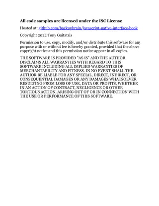 All code samples are licensed under the ISC License
Hosted at: github.com/backupbrain/javascript-native-interface-book
Copyright 2022 Tony Gaitatzis
Permission to use, copy, modify, and/or distribute this software for any
purpose with or without fee is hereby granted, provided that the above
copyright notice and this permission notice appear in all copies.
THE SOFTWARE IS PROVIDED "AS IS" AND THE AUTHOR
DISCLAIMS ALL WARRANTIES WITH REGARD TO THIS
SOFTWARE INCLUDING ALL IMPLIED WARRANTIES OF
MERCHANTABILITY AND FITNESS. IN NO EVENT SHALL THE
AUTHOR BE LIABLE FOR ANY SPECIAL, DIRECT, INDIRECT, OR
CONSEQUENTIAL DAMAGES OR ANY DAMAGES WHATSOEVER
RESULTING FROM LOSS OF USE, DATA OR PROFITS, WHETHER
IN AN ACTION OF CONTRACT, NEGLIGENCE OR OTHER
TORTIOUS ACTION, ARISING OUT OF OR IN CONNECTION WITH
THE USE OR PERFORMANCE OF THIS SOFTWARE.
 