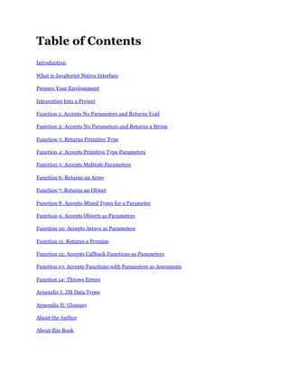 Table of Contents
Introduction
What is JavaScript Native Interface
Prepare Your Environment
Integrating Into a Project
Function 1: Accepts No Parameters and Returns Void
Function 2: Accepts No Parameters and Returns a String
Function 3: Returns Primitive Type
Function 4: Accepts Primitive Type Parameters
Function 5: Accepts Multiple Parameters
Function 6: Returns an Array
Function 7: Returns an Object
Function 8: Accepts Mixed Types for a Parameter
Function 9: Accepts Objects as Parameters
Function 10: Accepts Arrays as Parameters
Function 11: Returns a Promise
Function 12: Accepts Callback Functions as Parameters
Function 13: Accepts Functions with Parameters as Arguments
Function 14: Throws Errors
Appendix I: JSI Data Types
Appendix II: Glossary
About the Author
About this Book
 