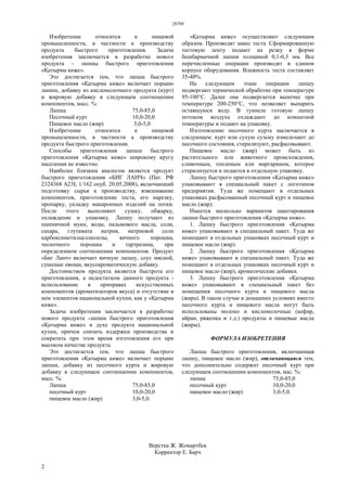 28789
2
Изобретение относится к пищевой
промышленности, в частности к производству
продукта быстрого приготовления. Задача
изобретения заключается в разработке нового
продукта - лапшы быстрого приготовления
«,атырма к-же».
Это достигается тем, что лапша быстрого
приготовления «,атырма к-же» включает порцию
лапши, добавку из кисломолочного продукта (курт)
и жировую добавку в следующем соотношении
компонентов, масс. %:
Лапша 75,0-85,0
Песочный курт 10,0-20,0
Пищевое масло (жир) 3,0-5,0
Изобретение относится к пищевой
промышленности, в частности к производству
продукта быстрого приготовления.
Способы приготовления лапши быстрого
приготовления «,атырма к-же» широкому кругу
населения не известно.
Наиболее близким аналогом является продукт
быстрого приготовления «БИГ ЛАНЧ» (Пат. РФ
2324368 A23L 1/162 опуб. 20.05.2008), включающий
подготовку сырья к производству, взвешивание
компонентов, приготовление теста, его нарезку,
пропарку, укладку макаронных изделий на лотки.
После этого выполняют сушку, обжарку,
охлаждение и упаковку. Лапшу получают из
пшеничной муки, воды, пальмового масла, соли,
сахара, глутамата натрия, натриевой соли
карбоксиметилцеллюлозы, яичного порошка,
чесночного порошка и тартразина, при
определенном соотношении компонентов. Продукт
«Биг Ланч» включает яичную лапшу, соус мясной,
сушеные овощи, вкусоароматическую добавку.
Достоинством продукта является быстрота его
приготовления, а недостатком данного продукта -
использование в приправах искусственных
компонентов (ароматизаторов вкуса) и отсутствие в
нем элементов национальной кухни, как у «,атырма
к-же».
Задача изобретения заключается в разработке
нового продукта -лапши быстрого приготовления
«,атырма к-же» в духе продукта национальной
кухни, причем снизить издержки производства и
сократить при этом время изготовления его при
высоком качестве продукта.
Это достигается тем, что лапша быстрого
приготовления «,атырма к-же» включает порцию
лапши, добавку из песочного курта и жировую
добавку в следующем соотношении компонентов,
масс. %:
Лапша 75,0-85,0
песочный курт 10,0-20,0
пищевое масло (жир) 3,0-5,0.
«,атырма к-же» осуществляют следующим
образом. Производят замес теста. Сформированную
тестовую ленту подают на резку в форме
бешбармачной лапши толщиной 0,1-0,3 мм. Все
перечисленные операции производят в едином
корпусе оборудования. Влажность теста составляет
35-40%.
На следующем этапе операции лапшу
подвергают термической обработке при температуре
95-100°С. Далее она подвергается выпечке при
температуре 200-250°С, что позволяет выпарить
оставшуюся воду. В туннеле готовую лапшу
потоком воздуха охлаждают до комнатной
температуры и подают на упаковку.
Изготовление песочного курта заключается в
следующем: курт или сухую сузьму измельчают до
песочного состояния, стерилизуют, расфасовывают.
Пищевое масло (жир) может быть из
растительного или животного происхождения,
сливочным, топленым или маргарином, которое
стерилизуется и подается в отдельную упаковку.
Лапшу быстрого приготовления «,атырма к-же»
упаковывают в специальный пакет с логотипом
предприятия. Туда же помещают в отдельных
упаковках расфасованный песочный курт и пищевое
масло (жир).
Имеется несколько вариантов пакетирования
лапши быстрого приготовления «,атырма к-же».
1. Лапшу быстрого приготовления «,атырма
к-же» упаковывают в специальный пакет. Туда же
помещают в отдельных упаковках песочный курт и
пищевое масло (жир).
2. Лапшу быстрого приготовления «,атырма
к-же» упаковывают в специальный пакет. Туда же
помещают в отдельных упаковках песочный курт и
пищевое масло (жир), ароматические добавки.
3. Лапшу быстрого приготовления «,атырма
к-же» упаковывают в специальный пакет без
помещения песочного курта и пищевого масла
(жира). В таком случае в домашних условиях вместо
песочного курта и пищевого масла могут быть
использованы молоко и кисломолочные (кефир,
айран, ряженка и т.д.) продукты и пищевые масла
(жиры).
ФОРМУЛА ИЗОБРЕТЕНИЯ
Лапша быстрого приготовления, включающая
лапшу, пищевое масло (жир), отличающаяся тем,
что дополнительно содержит песочный курт при
следующем соотношении компонентов, мас. %:
лапша 75,0-85,0
песочный курт 10,0-20,0
пищевое масло (жир) 3,0-5,0.
Верстка Ж. Жомартбек
Корректор Е. Барч
 