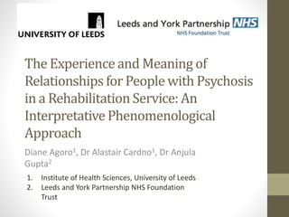 The Experience and Meaning of
Relationships for People with Psychosis
in a Rehabilitation Service: An
Interpretative Phenomenological
Approach
Diane Agoro1, Dr Alastair Cardno1, Dr Anjula
Gupta2
1. Institute of Health Sciences, University of Leeds
2. Leeds and York Partnership NHS Foundation
Trust
 