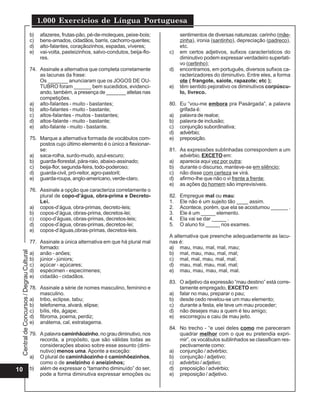 1.000 Exercícios de Língua Portuguesa
                                          b)   afazeres, frutas-pão, pé-de-moleques, peixe-bois;           sentimentos de diversas naturezas: carinho (mãe-
                                          c)   bens-amados, cidadãos, barris, cachorro-quentes;            zinha), ironia (santinho), depreciação (padreco),
                                          d)   alto-falantes, coraçãozinhos, espadas, víveres;             etc.
                                          e)   vai-volta, pasteizinhos, salvo-condutos, beija-flo-   c)    em certos adjetivos, sufixos característicos do
                                               res.                                                        diminutivo podem expressar verdadeiro superlati-
                                                                                                           vo (certinho);
                                          74. Assinale a alternativa que completa corretamente       d)    encontramos, em português, diversos sufixos ca-
                                              as lacunas da frase:                                         racterizadores do diminutivo. Entre eles, a forma
                                              Os _______ anunciaram que os JOGOS DE OU-                    ote ( frangote, saiote, rapazote; etc );
                                              TUBRO foram ______ bem sucedidos, evidenci-            e)    têm sentido pejorativo os diminutivos corpúscu-
                                              ando, também, a presença de _______ atletas nas              lo, livreco.
                                              competições.
                                          a) alto-falantes - muito - bastantes;                      80. Eu “vou-me embora pra Pasárgada”, a palavra
                                          b) alto-falantes - muito - bastante;                           grifada é:
                                          c) altos-falantes - muitos - bastantes;                    a) palavra de realce;
                                          d) altos-falante - muito - bastante;                       b) palavra de inclusão;
                                          e) alto-falante - muito - bastante.                        c) conjunção subordinativa;
                                                                                                     d) advérbio;
                                          75. Marque a alternativa formada de vocábulos com-         e) preposição.
                                              postos cujo último elemento é o único a flexionar-
                                              se:                                                    81. As expressões sublinhadas correspondem a um
                                          a) saca-rolha, surdo-mudo, azul-escuro;                        advérbio, EXCETO em:
                                          b) guarda-florestal, pára-raio, abaixo-assinado;           a) aparecia aqui vez por outra;
                                          c) beija-flor, segunda-feira, todo-poderoso;               b) durante o discurso, manteve-se em silêncio;
                                          d) guarda-civil, pró-reitor, agro-pastoril;                c) não disse com certeza se virá.
                                          e) guarda-roupa, anglo-americano, verde-claro.             d) afirmo-lhe que não o vi frente a frente;
                                                                                                     e) as ações do homem são imprevisíveis.
                                          76. Assinale a opção que caracteriza corretamente o
                                              plural de copo-d’água, obra-prima e Decreto-           82.   Empregue mal ou mau:
                                              Lei.                                                   1.    Ele não é um sujeito tão ____ assim.
                                          a) copos-d’água, obra-primas, decreto-leis;                2.    Acontece, porém, que ela se acostumou ______ .
                                          b) copos-d’água, obras-prima, decretos-lei;                3.    Ele é um _____ elemento.
                                          c) copo-d’águas, obras-primas, decretos-leis;              4.    Ela vai se dar _____ .
                                          d) copos-d’água, obras-primas, decretos-lei;               5.    O aluno foi _____ nos exames.
                                          e) copos-d’águas,obras-primas, decretos-leis.
                                                                                                     A alternativa que preenche adequadamente as lacu-
                                          77. Assinale a única alternativa em que há plural mal      nas é:
                                              formado:                                               a) mau, mau, mal, mal, mau;
 Central de Concursos / Degrau Cultural




                                          a) anão - anões;                                           b) mal, mau, mau, mal, mal;
                                          b) júnior - júniors;                                       c) mal, mal, mau, mal, mal;
                                          c) açúcar - açúcares;                                      d) mau, mal, mau, mal, mal;
                                          d) espécimen - especímenes;                                e) mau, mau, mau, mal, mal.
                                          e) cidadão - cidadãos.
                                                                                                     83. O adjetivo da expressão “mau destino” está corre-
                                          78. Assinale a série de nomes masculino, feminino e            tamente empregado, EXCETO em:
                                              masculino.                                             a) falar no mau, preparar o pau;
                                          a) tribo, eclipse, tabu;                                   b) desde cedo revelou-se um mau elemento;
                                          b) telefonema, alvará, elipse;                             c) durante a festa, ele teve um mau proceder;
                                          c) bílis, rês, ágape;                                      d) não desejes mau a quem é teu amigo;
                                          d) fibroma, poema, perdiz;                                 e) escorregou e caiu de mau jeito.
                                          e) anátema, cal, estratagema.
                                                                                                     84. No trecho - “e usei deles como me pareceram
                                          79. A palavra caminhãozinho, no grau diminutivo, nos           quadrar melhor com o que eu pretendia expri-
                                              recorda, a propósito, que são válidas todas as             mir”, os vocábulos sublinhados se classificam res-
                                              considerações abaixo sobre esse assunto (dimi-             pectivamente como:
                                              nutivo) menos uma. Aponte a exceção:                   a) conjunção / advérbio;
                                          a) O plural de caminhãozinho é caminhõezinhos,             b) conjunção / adjetivo;
                                              como o de anelzinho é aneizinhos;                      c) advérbio / adjetivo;
10                                        b) além de expressar o “tamanho diminuído” do ser,         d) preposição / advérbio;
                                              pode a forma diminutiva expressar emoções ou           e) preposição / adjetivo.
 