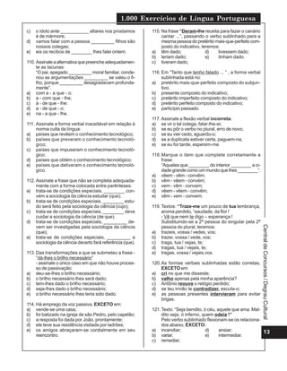 1.000 Exercícios de Língua Portuguesa
c)   o ídolo ante ___________ altares nos prostamos         115. Na frase “Deram-lhe receita para fazer o canário
     é de mármore;                                               cantar ...”, passando o verbo sublinhado para a
d)   vamos falar com a pessoa _________ filhos são               mesma pessoa do pretérito mais-que-perfeito com-
     nossos colegas;                                             posto do indicativo, teremos:
e)   eis os recibos de ________ lhes falei ontem.           a) têm dado;                d)   tivessem dado;
                                                            b) teriam dado;             e)   tinham dado.
110. Assinale a alternativa que preenche adequadamen-       c) tiveram dado;
     te as lacunas:
     “O pai, apegado _________ moral familiar, conde-       116. Em “Tanto que tenho falado ... ” , a forma verbal
     nou as argumentações _________ se valeu o fi-               sublinhada está no:
     lho, porque _________ desagradavam profunda-           a) pretérito mais-que-perfeito composto do subjun-
     mente”.                                                     tivo;
a) com a - a que - o;                                       b) presente composto do indicativo;
b) a - com que - lhe;                                       c) pretérito imperfeito composto do indicativo;
c) à - de que - lhe:                                        d) pretérito perfeito composto do indicativo;
d) a - de que - o;                                          e) particípio passado.
e) na - a que - lhe.
                                                            117. Assinale a flexão verbal incorreta:
111. Assinale a forma verbal inaceitável em relação à       a) se vir o tal colega, falar-lhe-ei;
     norma culta da língua:                                 b) se eu pôr o verbo no plural, erro de novo;
a) países que revêem o conhecimento tecnológico;            c) se eu vier cedo, aguardo-o;
b) países que preveram o conhecimento tecnoló-              d) se a duplicata estiver certa, paguem-na;
     gico;                                                  e) se eu for tarde, esperem-me.
c) países que impuseram o conhecimento tecnoló-
     gico;                                                  118. Marque o item que complete corretamente a
d) países que obtém o conhecimento tecnológico;                  frase:
e) países que detiveram o conhecimento tecnoló-                  “Aqueles que ________ do interior ________ a ci-
     gico.                                                       dade grande como um mundo que lhes ________”.
                                                            a) vêem - vêm - convêm;
112. Assinale a frase que não se completa adequada-         b) vêm - vêem - convém;
     mente com a forma colocada entre parênteses:           c) vem - vêm - convem;
a) trata-se de condições especiais, ________ con-           d) vêem - vêem - convêm;
     vém a sociologia da ciência estudar (que);             e) vêm - vem - convem.
b) trata-se de condições especiais, ________ estu-
     do será feito pela sociologia da ciência (cujo);       119. Textos: “Traze-me um pouco de tua lembrança,
c) trata-se de condições especiais, ________ deve                aroma perdido, “saudade, da flor !
     cuidar a sociologia da ciência (de que).                    - Vê que nem te digo – esperança !
d) trata-se de condições especiais, _________ de-                Substituindo-se a 2ª pessoa do singular pela 2ª
     vem ser investigadas pela sociologia da ciência             pessoa do plural, teremos:




                                                                                                                     Central de Concursos / Degrau Cultural
     (que);                                                 a) trazeis, vossa / vedes, vos;
e) trata-se de condições especiais, _________ a             b) trazei, vossa / vede, vos;
     sociologia da ciência decerto fará referência (que).   c) traga, tua / vejas, te;
                                                            d) tragas, tua / vejais, te;
113. Das transformações a que se submeteu a frase -         e) tragas, vossa / vejais,vos.
     ”dá-lhes o brilho necessário”
     - assinale o único caso em que não houve proces-       120. As formas verbais sublinhadas estão corretas,
     so de passivação:                                           EXCETO em:
a) deu-se-lhes o brilho necessário;                         a) cri no que me disseste;
b) o brilho necessário lhes será dado;                      b) valho apenas pela minha aparência?
c) tem-lhes dado o brilho necessário;                       c) Antônio reouve o relógio perdido;
d) seja-lhes dado o brilho necessário;                      d) se teu irmão te contradizer, escuta-o;
e) o brilho necessário lhes teria sido dado.                e) as pessoas presentes intervieram para evitar
                                                                 brigas.
114. Há emprego da voz passiva, EXCETO em:
a) vende-se uma casa;                                       121. Texto: “Seja bendito, ó céu, aquele que ama. Mal-
b) foi batizado na igreja de são Pedro, pelo capelão;            dito seja, ó inferno, quem odeia !”
c) a resposta foi dada por João, prontamente;                    Pelo verbo sublinhado flexionam-se os relaciona-
d) ele teve sua residência visitada por ladrões;                 dos abaixo, EXCETO:
e) os amigos abraçaram-se cordialmente em seu               a) incendiar;               d)     ansiar;             13
     reencontro.                                            b) variar;                  e)     intermediar.
                                                            c) remediar;
 