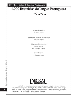 1.000 Exercícios de Língua Portuguesa

                                               1.000 Exercícios de Língua Portuguesa
                                                                                      TESTES



                                                                                    Editora Executiva
                                                                                      Andréa Martins


                                                                           Supervisão Didática e Pedagógica
                                                                                     Marcia Nogueira


                                                                                 Diagramação e Revisão
                                                                                       Sônia Oliveira
                                                                                   Rodrigo Nascimento


                                                                                       Revisão Final
                                                                                      Priscila Oliveira
    Central de Concursos / Degrau Cultural




                                                           Proibida a reprodução no todo ou em partes, por qualquer meio ou processo,
                                               sem autorização expressa. A violação dos direitos autorais é punida como crime: Código
2                                              Penal, Art nº 184 e seus parágrafos e Art nº 186 e seus incisos. (Ambos atualizados pela Lei nº
                                               10.695/2003) e Lei nº 9.610/98 - Lei dos Direitos Autorais.
 