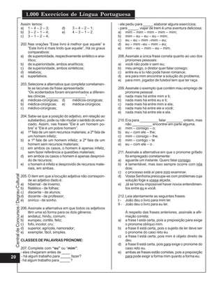 1.000 Exercícios de Língua Portuguesa
                                          Assim temos:                                             - ele pediu para _____ elaborar alguns exercícios;
                                          a) 1 – 4 – 2 – 3;         d)     3 – 4 – 2 – 1;          - para _____, viajar de trem é uma aventura deliciosa;
                                          b) 3 – 2 – 1 – 4;         e)     4 – 3 – 1 – 2.          a) mim – mim – mim – mim – mim;
                                          c) 3 – 1 – 2 – 4;                                        b) mim – eu – eu – eu – mim;
                                                                                                   c) eu – eu – mim –mim – eu;
                                          202. Nas orações “Esse livro é melhor que aquele” e      d) eu – mim –eu – mim – eu;
                                               “Este livro é mais lindo que aquele”, Há os graus   e) mim – eu – mim – eu – mim.
                                               comparativos:
                                          a) de superioridade, respectivamente sintético e ana-    208. Assinale a única frase correta quanto ao uso dos
                                               lítico;                                                  pronomes pessoais:
                                          b) de superioridade, ambos analíticos;                   a) você não pode ir sem eu;
                                          c) de superioridade, ambos sintéticos;                   b) meu amigo, o diretor quer falar consigo;
                                          d) relativos;                                            c) entre eu e tu não pode haver romance;
                                          e) superlativos.                                         d) era para mim encontrar a solução do problema;
                                                                                                   e) para mim, jogador de futebol tem que ter raça.
                                          203. Selecione a alternativa que completa corretamen-
                                               te as lacunas da frase apresentada:                 209. Assinale o exemplo que contém mau emprego de
                                               “Os acidentados foram encaminhados a diferen-            pronome pessoal:
                                               tes clínicas ____________________” .                a) nada mais há entre mim e ti;
                                          a) médicas-cirúrgicas; d)         médicos-cirúrgicas;    b) nada mais há entre eu e ti;
                                          b) médica-cirúrgicas; e)          médica-cirúrgicos.     c) nada mais há entre mim e ela;
                                          c) médico-cirúrgicas;                                    d) nada mais há entre ele e você;
                                                                                                   e) nada mais há entre ele e ela.
                                          204. Sabe-se que a posição do adjetivo, em relação ao
                                               substantivo, pode ou não mudar o sentido do enun-   210. Era para _________ falar ________ ontem, mas
                                               ciado. Assim, nas frases “Ele é um homem po-             não __________ encontrei em parte alguma.
                                               bre” e “Ele é um pobre homem”.                      a) mim – consigo – o;
                                          a) 1ª fala de um sem recursos materiais; a 2ª fala de    b) eu – com ele – lhe;
                                               um homem infeliz;                                   c) mim – consigo – lhe;
                                          b) a 1ª fala de um homem infeliz; a 2ª fala de um        d) mim – contigo – te
                                               homem sem recursos materiais;                       e) eu – com ele – o .
                                          c) em ambos os casos, o homem é apenas infeliz,
                                               sem fazer referência a questões materiais;          211. Assinale a alternativa em que o pronome grifado
                                          d) em ambos os casos o homem é apenas desprovi-               foi empregado corretamente:
                                               do de recursos;                                     a) aguarde um instante. Quero falar consigo.
                                          e) o homem é infeliz e desprovido de recursos mate-      b) é lamentável, mas isso sempre ocorre com nós
                                               riais, em ambas.                                         dois;
                                                                                                   c) o processo está aí para mim examinar.
 Central de Concursos / Degrau Cultural




                                          205. O item em que a locução adjetiva não correspon-     d) Vossa Senhoria preocupa-se com problemas cuja
                                               de ao adjetivo dado é:                                   solução foge a vossa alçada;
                                          a) hibernal - de inverno;                                e) Já se tornou impossível haver novos entendimen-
                                          b) filatélico - de folhas;                                    tos entre eu e você.
                                          c) discente - de alunos;
                                          d) docente - de professor;                               212. Leia atentamente as seguintes frases:
                                          e) onírico - de sonho.                                   I - João deu o livro para mim ler.
                                                                                                   II - João deu o livro para eu ler.
                                          206. Assinale a alternativa em que todos os adjetivos
                                               têm uma só forma para os dois gêneros:                   A respeito das frases anteriores, assinale a afir-
                                          a) andaluz, hindu, comum;                                     mação correta:
                                          b) europeu, cortês, feliz;                               a)   a frase I está certa, pois a preposição para exige
                                          c) fofo, incolor, cru;                                        o pronome oblíquo mim.
                                          d) superior, agrícola, namorador;                        b)   a frase II está certa¸ pois o sujeito de ler deve ser
                                          e) exemplar, fácil, simples.                                  o pronome do caso reto eu.
                                                                                                   c)   a frase I está certa, pois mim é objeto direito de
                                          CLASSES DE PALAVRAS PRONOME:                                  deu.
                                                                                                   d)   a frase II está certa, pois para exige o pronome do
                                          207. Complete com “eu” ou “mim”:                              caso reto eu.
                                          - eles chegaram antes de ____ .                          e)   ambas as frases estão corretas, pois a preposição
20                                         - há algum trabalho para _____ fazer?                        para pode exigir a forma mim quanto a forma eu.
                                          - há algum trabalho para _____ ?
 