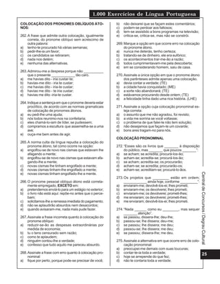1.000 Exercícios de Língua Portuguesa
COLOCAÇÃO DOS PRONOMES OBLÍQUOS ÁTO-                     b)   não deixarei que se façam estes comentários;
NOS:                                                     c)   podem-se perdoar aos faltosos;
                                                         d)   tem-se assistido a bons programas na televisão;
262. A frase que admite outra colocação, igualmente      e)   critica-se, critica-se, mas não se constrói.
     correta, do pronome oblíquo sem acréscimo de
     outra palavra:                                      269. Marque a opção em que ocorre erro na colocação
a) tenho-te procurado há várias semanas;                      do pronome átono.
b) pedir-lhe-ia um favor;                                a) nunca me deterás, tenho certeza;
c) os candidatos se retiraram;                           b) tratando-se de dinheiro, ele era eufórico;
d) nada nos detém;                                       c) os acontecimentos trar-me-ão a razão;
e) nenhuma das alternativas.                             d) todos cumprimentavam-me pela descoberta;
                                                         e) em se considerando homem, saiu de casa.
263. Admirou-me a despesa porque não __________
     que o presente ____________ tão caro.               270. Assinale a única opção em que o pronome átono
a) me havias dito - iria custar-te;                           dos parênteses admite apenas uma colocação.
b) havias-me dito - iria te custar;                      a) devia contar a verdade; (TE)
c) me havias dito - iria-te custar;                      b) a cidade havia conquistado; (ME)
d) havias me dito - te iria custar;                      c) a sorte não abandonará; (TE)
e) havias me dito -iria-te custar.                       d) estávamos procurando desde ontem; (TE)
                                                         e) a felicidade tinha dado uma rica história. (LHE)
264. Indique a sentença em que o pronome deveria estar
     proclítico, de acordo com as normas gramaticais     271. Assinale a opção cuja colocação pronominal es-
     de colocação de pronomes átonos.                         teja correta:
a) eu pedi-lhe uma ajuda;                                a) o assunto que me não agradou, foi revisto;
b) nós todos reunimo-nos na confeitaria;                 b) a vida me sorriria se você voltasse;
c) eles chamá-lo-iam de líder, se pudessem;              c) o problema de que falei-te não tem solução;
d) compramos a escultura que assemelha-se a uma          d) não desejamos que façam-te um covarde;
     ave;                                                e) bons ares tragam-no para nós.
e) ouça-me bem antes de agir.
                                                         COLOCAÇÃO PRONOMINAL
265. A norma culta da língua repudia a colocação do
     pronome átono, tal como ocorre na opção:            272. “Esses são os livros que _______ à disposição
a) engolfou-se de novo nas cismas que estavam lhe             do público, mas _______ que poucos _______”:
     afagando a mente;                                   a) se acham; se acredita; procurá-los-ão;
b) engolfou-se de novo nas cismas que estavam afa-       b) acham-se; acredita-se; procurá-los-ão;
     gando-lhe a mente;                                  c) se acham; acredita-se; os procurarão;
c) novas cismas lhe tinham engolfado a mente;            d) acham-se; se acredita; procurarão-os;
d) novas cismas tinham-lhe engolfado a mente;            e) acham-se; acreditam-se; procurá-lo-ãos.
e) novas cismas tinham engolfado-lhe a mente.




                                                                                                                Central de Concursos / Degrau Cultural
                                                         273. Os projetos que ________ estão em ordem;
266. O pronome pessoal oblíquo átono está correta-            ____________ ainda hoje, conforme _________”:
     mente empregado, EXCETO em:                         a) enviaram-me; devolvê-los-ei; lhes prometi;
a) pretendemos enviá-lo para um estágio no exterior;     b) enviaram-me; os devolverei; lhes prometi;
b) o livro não está aqui: repõe-no antes que o perce-    c) enviaram-me; os devolverei; prometi-lhes;
     bam;                                                d) me enviaram; os devolverei; prometi-lhes;
c) solicitamos-lhe a remessa imediata do pagamento;      e) me enviaram; devolvê-los-ei; lhes prometi.
d) não se aplaudirão absurdos nem desacordos;
e) quando avisaram-me, nada mais pude fazer.             274. “Nada ______ como eu ________, mas sequer
                                                              _______ atenção”.
267. Assinale a frase incorreta quanto à colocação do    a) se passou, dissera-lhe; deu-lhe;
     pronome oblíquo:                                    b) passou-se; lhe dissera; deu-me;
a) reduzir-se-ão as despesas extraordinárias por         c) se passou; lhe dissera; me deu;
     medida de economia;                                 d) passou-se; lhe dissera; me deu;
b) tu o tens censurado sem razão;                        e) se passou; dissera-lhe; me deu.
c) como te aplaudem;
d) ninguém contou-lhe a verdade;                         275. Assinale a alternativa em que ocorre erro de colo-
e) confesso que tudo aquilo me pareceu absurdo.               cação pronominal:
                                                         a) preocupei-me demais com suas loucuras;
268. Assinale a frase com erro quanto à colocação pro-   b) contar-te-ia toda a verdade;                         25
     nominal:                                            c) hoje se arrepende do que fez;
a) fique por perto, porque pode-se precisar de você;     d) não te contaria toda a verdade.
 