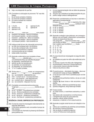 1.000 Exercícios de Língua Portuguesa
                                          e)   hoje, se arrepende do que fez.                    c)   à nova regulamentação não se refere às pessoas
                                                                                                      aposentadas;
                                          276. Considere a colocação do pronome “Te” nas três    d)   recusou-se a obedecer às determinações do juiz;
                                                frases:                                          e)   prefiro redigir cartas à datilografá-las.
                                          I - Eu te havia contado a história;
                                          II - Eu havia-te contado a história;                   283. Preencha corretamente as lacunas e assinale a
                                          III - Eu havia contado-te a história.                       alternativa correspondente:
                                                Estão corretas:                                       Chegou-se _______ ela e segredou-lhe algo
                                                                                                      _______ pressas, atento _______ qualquer mani-
                                          a)   I, II e III;         d)    apenas II e III;            festação face ________ ousadia.
                                          b)   apenas I e II;       e)    apenas III.            a) à, às, a, aquela;
                                          c)   apenas I e III;                                   b) a, as, à, aquela;
                                                                                                 c) a, às, a, àquela;
                                          277. Se _________, creio que _________ com prazer:     d) à, às, à, aquela.
                                          a) tivessem me pedido – teria-os recebido;
                                          b) me tivessem pedido – os teria recebido;             284. Assinale a relação cujas palavras, em correspon-
                                          c) tivessem – pedido-me – têlos-ia recebido;                dência com as frases, preenchem conveniente-
                                          d) tivessem me pedido – teria os recebido;                  mente as respectivas lacunas:
                                          e) me tivessem pedido – teria recebido-os                   não perguntei ___ essa funcionária mas ___ que
                                                                                                      usa óculos se daqui ____ pouco poderei vir re-
                                          278. Indique onde há erro de colocação pronominal           tirar o salário que me devem ____ muito.
                                          a) se não me contasse tudo, iria embora;               a) a - a - há – a;
                                          b) se me não contasse tudo, iria embora;               b) à - a - a – há;
                                          c) nunca se encontraria o culpado;                     c) à - à - à – a;
                                          d) nunca encontra-se-ia o culpado;                     d) a - a - há - há;
                                          e) todas estão incorretas.                             e) a - á - a – há.

                                          279. Assinale a alternativa que completa a frase:      285. A crase deverá ser empregada na seguinte alter-
                                               “Não _________ atitudes que __________ como            nativa:
                                               uma forma de crítica ao trabalho do grupo”.       a) as cidades as quais me refiro são estâncias turís-
                                          a) se admitirão, caracterizam-se;                           ticas;
                                          b) admitir-se-ão; se caracterizem;                     b) os alunos a quem me dirijo são inteligentes;
                                          c) se admitirá; se caracterizem;                       c) encaminharei o discurso a Vossa Senhoria;
                                          d) se admitirão; se caracterizem;                      d) o documento visava a elucidar dúvidas;
                                          e) “c” e “d” estão corretas.                           e) trata-se de pintura a óleo.

                                          280. “Entre eles e ________ existe um compromisso      286. O acento grave – denotador de crase – deve ser
                                               que só ________ se ________ ao sacrifício”:            colocado em todas as frases. EXCETO:
 Central de Concursos / Degrau Cultural




                                          a) eu – se cumprirá – dispusermo-nos;                  a) a rua em que você mora é paralela a que vai dar
                                          b) mim – cumprir-se-á – nos dispusermos;                    no viaduto;
                                          c) mim – se cumprirá – nos dispusermos;                b) a distância de quinhentos metros, via-se um vulto
                                          d) eu – cumprir-se-á – dispusermo-nos;                      rastejando;
                                          e) eu – se cumprirá – dispuser-mo-nos.                 c) cheguei as duas horas e não encontrei a sala,
                                                                                                      aberta;
                                          281. Complete convenientemente as lacunas:             d) após a festa, voltamos sonolentas a casa:
                                               “Logo que, ________, __________ cientes de que    e) quando chegamos, ela já falava a vontade.
                                               não ____________ “
                                          a) os vir – os farei – os poderemos contratar;         287. Crase correta:
                                          b) os ver – fá-los-ei poderemo-los contratar;          a) ao voltar à terra, o marinheiro estranhou o ambi-
                                          c) vê-los – fá-los-ei – poderemos contratá-los;             ente;
                                          d) os vir – fá-los-ei – podemos contratá-los;          b) tais dados são necessários à minhas teses;
                                          e) os ver – far-lhes-ei – poderemos contratá-los.      c) o dirigente deu força às suas palavras;
                                                                                                 d) estavam, afinal, frente à frente;
                                          REGÊNCIA. CRASE. EMPREGO DA PREPOSIÇÃO.                e) esqueceu o material, e foi à casa buscá-lo.

                                          282. O sinal da crase foi empregado indevidamente na   288. Assinale a opção onde há erro em relação à cra-
                                               seguinte alternativa:                                  se.
                                          a) à servidora gestante será concedida licença de      a) referiu-se à cadelinha de pintinhas acinzentadas;
26                                             três meses;                                       b) dê notícias à menina Eduarda;
                                          b) o funcionário foi chamado à presença da Diretora    c) não se aludiu à cadelinha alguma;
                                               para justificar-se;                               d) o amor à Fofoca era muito grande;
 