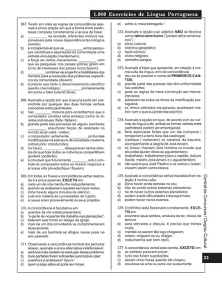 1.000 Exercícios de Língua Portuguesa
367. Tendo em vista as regras de concordância assi-       e)   achei-a, meia estragada !
     nale a única oração em que a forma entre parên-
     teses completa corretamente a lacuna da frase:       372. Assinale a opção cujo adjetivo NÃO se flexiona
a) _________, na verdade, diferentes motivos res-              como latino-americano (“países latino-america-
     ponsáveis pela nossa dependência tecnológica              nos”) :
     (existe);                                            a) sócio-cultural;
b) é indispensável que se _________ entre pesqui-         b) histórico-geográfico;
     sas científicas e aspirações da comunidade uma       c) herói-cômico;
     estreita vinculação (mantenham);                     d) cívico-religioso;
c) a força de certos mecanismos _________ com             e) vermelho-sangue.
     que as pesquisas nos países pobres girem em
     torno de interesses dos países ricos (fazem);        373. Assinale a frase que apresenta, em relação à nor-
d) _________ combinar-se engenho e habilidades dos             ma culta da língua, erro de concordância:
     homens para a resolução dos problemas específi-      a) deu-se às poesias o nome de PRIMEIROS CAN-
     cos da comunidade (devem);                                TOS;
e) é preciso que tanto o desenvolvimento científico       b) grande parte das poesias não têm uniformidade
     quanto o tecnológico __________ primeiramente             nas estrofes;
     em conta o fator cultural (leve).                    c) pode as regras de mera convenção ser menos-
                                                               prezadas;
368. Assinale a opção em que a lacuna pode ser pre-       d) adotaram-se todos os ritmos da metrificação por-
     enchida por qualquer das duas formas verbais              tuguesa;
     colocadas entre parênteses:                          e) os ritmos utilizados me pareceu quadrarem me-
a) não ________ motivos para acreditarmos que o                lhor com o que eu pretendia exprimir.
     computador constitui séria ameaça contra os di-
     reitos individuais (falta / faltam);                 374. Assinale a opção em que, de acordo com as nor-
b) grande parte das previsões de alguns escritores             mas da língua culta, ambas as formas verbais entre
     _________ assumindo feição de realidade no                parênteses podem ser empregadas:
     mundo atual (está / estão);                          a) faria alpercatas fortes que um dia (romperia /
c) o computador certamente _________ profundas                 romperiam) a terra dura das caatingas;
     modificações na estrutura da sociedade moderna       b) (cantava / cantavam) os canários da biqueira,
     (introduzirá / introduzirão);                             acompanhando a alegria de José Amaro;
d) no futuro, __________ desaparecer certos direi-        c) só (havia / haviam) dois homens no mundo que
     tos de que hoje todos os indivíduos compartilham          ele podia ajudar, disse ao aguardenteiro;
     (poderá / poderão);                                  d) (trabalharia / trabalhariam) para o capitão, dali por
e) é provável que futuramente ________ sob o con-              diante, mestre José Amaro e o aguardenteiro;
     trole do computador todos os nossos negócios e       e) não queria que José Paulino e os outros o (visse /
     a nossa vida privada (fique / fiquem).                    vissem) assim como estava.

369. Em todas as frases a concordância verbal realiza-    375. Assinale a concordância verbal inaceitável em re-




                                                                                                                     Central de Concursos / Degrau Cultural
     da é a única possível, EXCETO em:                         lação à norma culta.
a) cada um de nós mentiu-lhe estupidamente;               a) Deve haver ainda estrelas no céu;
b) quando se acabariam aqueles serviços moles;            b) hão de existir outros sistemas planetários;
c) tinha havido alguns minutos de silêncio;               c) há de haver outros sistemas planetários;
d) tudo era matéria às curiosidades de Capitu;            d) podem existir dificuldades intransponíveis;
e) a causa eram provavelmente os seus projetos.           e) podem haver novos exames.

370. A concordância é facultativa em:                     376. O infinitivo está flexionado corretamente, EXCE-
a) quantos de vós estais preparados;                           TO em:
b) “a gente de nossa família trabalha nas plantações”;    a) encontrei seus cartões, amáveis de ler, cheios de
c) bateram seis horas no relógio da igreja;                    ternura;
d) mais de um dos convidados se cumprimentaram            b) para venceres a disputa, é preciso que treines
     efusivamente;                                             muito;
e) mais de um banhista se afogou nessa praia no           c) mandei-os saírem tão logo chegaram;
     ano passado.                                         d) ontem, ninguém os viu chegar;
                                                          e) costumamos sair bem cedo.
371. Observando a concordância nominal dos períodos
     abaixo, assinale a única alternativa indefensável:   377. A concordância verbal está correta, EXCETO em:
a) será boa toda cautela na resolução desse problema;     a) as estrelas parecem piscar;
b) duas garfadas foram suficientes para fazê-la calar;    b) tudo isso foram suposições;
                                                          c) davam cinco horas quando ele chegou;
                                                                                                              33
c) a senhora é professora? Sou-o !
d) quem a julga sábia só pode ser míope;                  d) escutava-se uma ou outra voz sussurrante;
 