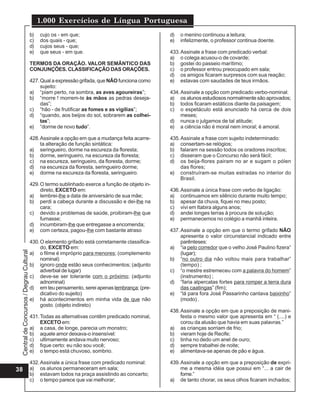 1.000 Exercícios de Língua Portuguesa
                                          b)   cujo os - em que;                                  d)   o menino continuou a leitura;
                                          c)   dos quais - que;                                   e)   infelizmente, o professor continua doente.
                                          d)   cujos seus - que;
                                          e)   que seus - em que.                                 433. Assinale a frase com predicado verbal:
                                                                                                  a) o colega acusou-o de covarde;
                                          TERMOS DA ORAÇÃO. VALOR SEMÂNTICO DAS                   b) gostei do passeio marítimo;
                                          CONJUNÇÕES. CLASSIFlCAÇÃO DAS ORAÇÕES.                  c) o professor entrou preocupado em sala;
                                                                                                  d) os amigos ficaram surpresos com sua reação;
                                          427. Qual a expressão grifada, que NÃO funciona como    e) estavas com saudades de teus irmãos.
                                               sujeito:
                                          a) “piam perto, na sombra, as aves agoureiras”;         434. Assinale a opção com predicado verbo-nominal:
                                          b) “morre ! morrem-te às mãos as pedras deseja-         a) os alunos estudiosos normalmente são aprovados;
                                               das”;                                              b) todos ficaram estáticos diante da paisagem;
                                          c) “hão - de frutificar as fomes e as vigílias”;        c) o espetáculo está anunciado há cerca de dois
                                          d) “quando, aos beijos do sol, sobrarem as colhei-           meses;
                                               tas”;                                              d) nunca o julgamos de tal atitude;
                                          e) “dorme de novo tudo”.                                e) a ciência não é moral nem imoral; é amoral.

                                          428. Assinale a opção em que a mudança feita acarre-    435. Assinale a frase com sujeito indeterminado:
                                               ta alteração de função sintática:                  a) consertam-se relógios;
                                          a) seringueiro, dorme na escureza da floresta;          b) falaram na sessão todos os oradores inscritos;
                                          b) dorme, seringueiro, na escureza da floresta;         c) disseram que o Concurso não será fácil;
                                          c) na escureza, seringueiro, da floresta, dorme;        d) os beija-flores pairam no ar e sugam o pólen
                                          d) na escureza da floresta, seringueiro dorme;               das flores;
                                          e) dorme na escureza da floresta, seringueiro.          e) construíram-se muitas estradas no interior do
                                                                                                       Brasil.
                                          429. O termo sublinhado exerce a função de objeto in-
                                               direto, EXCETO em:                                 436. Assinale a única frase com verbo de ligação:
                                          a) lembrei-lhe a data de aniversário de sua mãe;        a) continuamos em silêncio durante muito tempo;
                                          b) perdi a cabeça durante a discussão e dei-lhe na      b) apesar da chuva, fiquei no meu posto;
                                               cara;                                              c) vivi em Itabira alguns anos;
                                          c) devido a problemas de saúde, proibiram-lhe que       d) andei longes terras à procura de solução;
                                               fumasse;                                           e) permanecemos no colégio a manhã inteira.
                                          d) incumbiram-lhe que entregasse a encomenda;
                                          e) com certeza, pagou-lhe com bastante atraso           437. Assinale a opção em que o termo grifado NÃO
                                                                                                       apresenta o valor circunstancial indicado entre
                                          430. O elemento grifado está corretamente classifica-        parênteses:
                                               do, EXCETO em:                                     a) “ia pelo corredor que o velho José Paulino fizera”
 Central de Concursos / Degrau Cultural




                                          a) o filme é impróprio para menores; (complemento            (lugar);
                                               nominal)                                           b) “no outro dia não voltou mais para trabalhar”
                                          b) ignoro onde estão seus conhecimentos; (adjunto            (tempo) ;
                                               adverbial de lugar)                                c) “o mestre estremeceu com a palavra do homem”
                                          c) deve-se ser tolerante com o próximo; (adjunto             (instrumento) ;
                                               adnominal)                                         d) “faria alpercatas fortes para romper a terra dura
                                          d) em teu pensamento, serei apenas lembrança; (pre-          das caatingas” (fim);
                                               dicativo do sujeito)                               e) “lá para fora José Passarinho cantava baixinho”
                                          e) há acontecimentos em minha vida de que não                (modo) .
                                               gosto. (objeto indireto)
                                                                                                  438. Assinale a opção em que a preposição de mani-
                                          431. Todas as alternativas contêm predicado nominal,         festa o mesmo valor que apresenta em “ (....) e
                                               EXCETO em:                                              corou da alusão que havia em suas palavras.”
                                          a) a casa, de longe, parecia um monstro;                a) as crianças sorriam de frio;
                                          b) aquele amor deixava-o insensível:                    b) vieram hoje de Recife;
                                          c) ultimamente andava muito nervoso;                    c) tinha no dedo um anel de ouro;
                                          d) fique certo: eu não sou você;                        d) sempre trabalhei de noite;
                                          e) o tempo está chuvoso, sombrio.                       e) alimentava-se apenas de pão e água.

                                          432. Assinale a única frase com predicado nominal:      439. Assinale a opção em que a preposição de expri-
38                                        a) os alunos permaneceram em sala;                           me a mesma idéia que possui em “... a cair de
                                          b) estavam todos na praça assistindo ao concerto;            fome.”
                                          c) o tempo parece que vai melhorar;                     a) de tanto chorar, os seus olhos ficaram inchados;
 