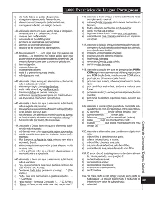 1.000 Exercícios de Língua Portuguesa
b)   de noite todos os gatos são pardos;                   446. Assinale o item em que o termo sublinhado não é
c)   chegaram hoje cedo de Pernambuco;                          complemento nominal:
d)   devemos nutrir o espírito de boas leituras;           a) a invenção da imprensa abriu novos horizontes ao
e)   carregava no bolso um relógio de ouro.                     homem;
                                                           b) todos estamos confiantes em tua vitória;
440. Assinale o item em que o verbo deve ir obrigatori-    c) gorou minha ida à Bahia;
     amente para a 3ª pessoa do plural:                    d) algumas tribos foram hostis aos portugueses;
a) vive-se bem no Nordeste;                                e) a obediência dos cidadãos às leis é um imperati-
b) necessita-se de datilógrafos;                                vo social.
c) procura-se secretárias estenógrafas;
d) admite-se secretária bilíngüe;                          447. Assinale a opção em que o termo sublinhado de-
e) dispõe-se de incentivos estrangeiros.                        sempenha função sintática distinta da dos demais,
                                                                em relação aos textos:
441. Na passagem “. . . um cego que me puxava as           a) imagens vilíssimas da servidão;
     orelhas...”, o pronome me indica posse (por isso      b) espetáculos de extrema miséria;
     podendo ser analisado como adjunto adnominal). Da     c) legiões de homens;
     mesma forma ocorre com o pronome grifado em:          d) reverberações de prata polida;
a) tenho-lhe ódio;                                         e) as folhas das árvores.
b) escuto-lhe a voz;
c) ela me tratava bem;                                     448. Assinale a opção em que as preposições POR e
d) este é o presente que me deste;                              COM exprimem as mesmas idéias que possuem
e) não lhe quero mal.                                           em: POR displicência, machucou-se COM a faca.
                                                           a) por hoje, eu diria com vocês: basta;
442. Assinale o item em que o elemento sublinhando         b) por mais que estude, não é aprovado com desta-
     não é adjunto adverbial:                                   que;
a) ele sempre agiu comigo às direitas;                     c) por caminhos estranhos, andava a maluca com
b) esta noite haverá jogo no Maracanã;                          fome;
c) tremiam de frio as pobres crianças;                     d) por nosso esforço, conseguimos a aprovação com
d) colhemos bastantes exemplos em Castro Alves;                 méritos;
e) as árvores se conhecem pelos frutos.                    e) por ironia do destino, o policial matou-se com sua
                                                                arma.
443. Assinale o item em que o elemento sublinhado
     não é agente da passiva:                              449. Assinale a única opção que não se completa ade-
a) Desejaria que os exercícios fossem feitos por todos;         quadamente com a preposição entre parênteses.
b) eras amado de teus pais:                                a) O caminho ______ onde vamos é muito; (por)
c) foi oferecido um prêmio ao melhor aluno da turma;       b) caminharemos _____ o mar; (até)
d) a América teria sido descoberta pelos “vikings”?        c) falava-se ______ a reforma eleitoral; (sobre)
e) fui reprovado por quem não esperava.                    d) casa _____ cujo teto morávamos; (sob)
                                                           e) o aluno ______ que todos maltratavam era meu




                                                                                                                    Central de Concursos / Degrau Cultural
444. Assinale o único item em que o elemento subli-             amigo. (a)
     nhado não é aposto:
a) só desejo uma coisa que vocês sejam aprovados;          450. Assinale a alternativa que contém um objeto indi-
b) nada impedia seus planos: tristeza, dores, sofri-            reto.
     mentos;                                               a) o bom filho é obediente aos pais;
c) Rui Barbosa, a Águia de Haia, elevou bem alto o         b) a festa decepcionou a todos;
     nome do Brasil;                                       c) o bom filho obedece aos pais;
d) ele conseguiu ser aprovado, o que alegrou muito         d) os pais são obedecidos pelo bom filho;
     a seus pais;                                          e) a obediência aos pais é dever do bom filho.
e) entre políticos não se perdoam duas coisas: a
     neutralidade e a apostasia.                           451. O amor não só traz alegria como também alimen-
                                                                ta. Neste período, a conjunção é:
445. Assinale o item em que o elemento sublinhado          a) subordinativa causal;
     não é vocativo:                                       b) coordenativa aditiva;
a) “eu, que a pobreza dos meus pobres cantos / dei         c) coordenativa conclusiva;
     aos heróis...”(C.Alves);                              d) subordinativa comparativa;
b) “estavas, linda Inês, posta em sossego . . . “ (Ca-     e) conformativa.
     mões);
c) “ó tu, que tens de humano o gesto e o peito . . . .     452. “O mais certo é não dirigir veículo sem carta de
     “ (Camões);                                                habilitação”, a oração sublinhada é reduzida de 39
d) “boa noite ! - formosa Consuelo ! . . . “ (C. Alves);        infinitivo com valor de subordinada:
e) “Deus, ó Deus, onde estás que não respondes?”           a) adverbial;
 