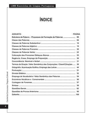 1.000 Exercícios de Língua Portuguesa




                                                                                                 ÍNDICE


                                              ASSUNTO:                                                                                                         PÁGINA
                                              Estrutura da Palavra - Processos de Formação de Palavras ........................ 05
                                              Classe das Palavras ........................................................................................... 09
                                              Classes de Palavras Substantivo: .................................................................... 18
                                              Classes de Palavras Adjetivo: ........................................................................... 19
                                              Classes de Palavras Pronome: ......................................................................... 20
                                              Classes de Palavras Verbo: .............................................................................. 22
                                              Colocação dos Pronomes Oblíquos Átonos ................................................... 25
                                              Regência, Crase, Emprego da Preposição ...................................................... 26
                                              Concordância: Nominal e Verbal ...................................................................... 31
                                              Termos da Oração / Valor Semântico das Conjunções / Classif.Orações ..... 38
                                              Ortografia: Acentuação Gráfica, Emprego das Letras..................................... 44
                                              Pontuação ........................................................................................................... 51
    Central de Concursos / Degrau Cultural




                                              Divisão Silábica .................................................................................................. 52
                                              Emprego de Vocabulário / Valor Semântico das Palavras .............................. 54
                                              Encontros Vocálicos e Consonantais ............................................................. 56
                                              Contagem de Fonemas...................................................................................... 57
                                              Sintaxe ................................................................................................................ 58
                                              Questões Gerais ................................................................................................. 62
                                              Questões de Provas Anteriores ........................................................................ 66
                                              Gabarito ............................................................................................................... 100




4
 