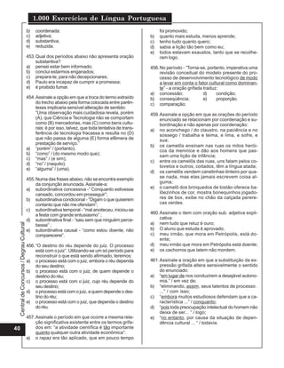 1.000 Exercícios de Língua Portuguesa
                                          b)   coordenada:                                                   foi promovido;
                                          c)   adjetiva;                                                b)   quanto mais estuda, menos aprende;
                                          d)   substantiva;                                             c)   tenho tudo quanto quero;
                                          e)   reduzida.                                                d)   sabia a lição tão bem como eu;
                                                                                                        e)   todos estavam exaustos, tanto que se recolhe-
                                          453. Qual dos períodos abaixo não apresenta oração                 ram logo.
                                               substantiva?
                                          a) pensei estar bem informado;                                458. No período - “Torna-se, portanto, imperativa uma
                                          b) conclui estarmos enganados;                                     revisão conceitual do modelo presente do pro-
                                          c) prepara-te, para não decepcionares;                             cesso de desenvolvimento tecnológico de modo
                                          d) Paulo era incapaz de cumprir a promessa;                        a levar em conta o fator cultural como dominan-
                                          e) é proibido fumar.                                               te” - a oração grifada traduz:
                                                                                                        a) concessão;               d)    condição;
                                          454. Assinale a opção em que a troca do termo extraído        b) conseqüência;            e)    proporção.
                                               do trecho abaixo pela forma colocada entre parên-        c) comparação;
                                               teses implicaria sensível alteração de sentido:
                                               “Uma observação mais cuidadosa revela, porém             459. Assinale a opção em que as orações do período
                                               (A), que Ciência e Tecnologia não se comportam                enunciado se relacionam por coordenação e su-
                                               como (B) mercadorias, mas (C) como bens cultu-                bordinação e não apenas por coordenação:
                                               rais: é por isso, talvez, que toda tentativa de trans-   a) no aconchego / do claustro, na paciência e no
                                               ferência de tecnologia fracassa e resulta no (D)              sossego / trabalha e teima, e lima, e sofre, e
                                               que não passa de alguma (E) forma efêmera de                  sua;
                                               prestação de serviço.”
                                                                                                        b) os camelôs ensinam nas ruas os mitos herói-
                                          a) “porém” / (portanto);                                           cos da meninice e dão aos homens que pas-
                                          b) “como” / (do mesmo modo que);                                   sam uma lição de infância;
                                          c) “mas” / (e sim);
                                                                                                        c) entre os camelôs das ruas, uns falam pelos co-
                                          d) “no” / (naquilo);
                                                                                                             tovelos e outros, coitados, têm a língua atada;
                                          e) “alguma” / (uma).
                                                                                                        d) os camelôs vendem canetinhas-tinteiro por qua-
                                                                                                             se nada, mas elas jamais escrevem coisa al-
                                          455. Numa das frases abaixo, não se encontra exemplo
                                                                                                             guma;
                                               da conjunção anunciada. Assinale-a:
                                          a) subordinativa concessiva -” Conquanto estivesse            e) o camelô dos brinquedos de tostão oferece ba-
                                               cansado, concordou em prosseguir”;                            lõezinhos de cor, mostra bonequinhos jogado-
                                          b) subordinativa condicional - “Digam o que quiserem               res de box, exibe no chão da calçada perere-
                                               contanto que não me ofendam”;                                 cas verdes.
                                          c) subordinativa temporal - “mal anoiteceu, iniciou-se
                                               a festa com grande entusiasmo” ;                         460. Assinale o item com oração sub. adjetiva expli-
                                          d) subordinativa final - “saiu sem que ninguém perce-              cativa:
                                                                                                        a) nem tudo que reluz é ouro;
 Central de Concursos / Degrau Cultural




                                               besse” ;
                                          e) subordinativa causal - “como estou doente, não             b) O aluno que estuda é aprovado;
                                               comparecerei”.                                           c) meu irmão, que mora em Petrópolis, está do-
                                                                                                             ente;
                                          456. “O destino do réu depende do juiz. O processo            d) meu irmão que mora em Petrópolis está doente;
                                               está com o juiz”. Utilizando-se um só período para       e) os cachorros que latem não mordem.
                                               reconstruir o que está sendo afirmado, teremos:
                                          a) o processo está com o juiz, embora o réu dependa           461. Assinale a oração em que a substituição da ex-
                                               do seu destino;                                               pressão grifada altera sensivelmente o sentido
                                          b) o processo está com o juiz, de quem depende o                   do enunciado:
                                               destino do réu;                                          a) “em lugar de nos conduzirem a desejável autono-
                                          c) o processo está com o juiz, cujo réu depende do                 mia.” / em vez de;
                                               seu destino;                                             b) “eliminando, assim, seus talentos de processo .
                                          d) o processo está com o juiz, a quem depende o des-               ...” / com isso;
                                               tino do réu;                                             c) “embora muitos estudiosos defendam que a ca-
                                          e) o processo está com o juiz, que dependa o destino               racterística ...” / conquanto;
                                               do réu.                                                  d) “pois toda preocupação intelectual do homem não
                                                                                                             deixa de ser... “ / logo;
                                          457. Assinale o período em que ocorre a mesma rela-           e) “no entanto, por causa da situação de depen-
                                               ção significativa existente entre os termos grifa-            dência cultural ... “ / todavia.
40                                             dos em: “a atividade científica é tão importante
                                               quanto qualquer outra atividade econômica”:
                                          a) o rapaz era tão aplicado, que em pouco tempo
 