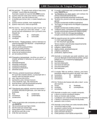 1.000 Exercícios de Língua Portuguesa
462. No período - “E quanto mais andava mais tinha       02. A oração sublinhada está corretamente classifi-
     vontade”, ocorre idéia de proporção.                    cada, EXCETO em:
     Assinale a opção em que tal idéia NÃO ocorre:       a) “se Madalena me visse assim, com certeza me
a) quanto mais leio este autor menos o entendo;              achava extraordinariamente feio.”
b) choveu tanto, que não pudemos sair;                       (oração subordinada adverbial condicional)
c) à medida que corria o ano, o nosso trabalho era       b) “levanto-me, procuro uma vela, que a luz vai apa-
     maior;                                                  gar-se”;
d) quanto menos vontade, mais negligência;                   (oração coordenada sindética explicativa)
e) quanto mais se lê, mais se aprende.                   c) “de longe em longe sento-me fatigado e escrevo
                                                             uma linha”;
463. No trecho - “A lua deitava-se pelo mundo. Era           (oração coordenada sindética aditiva)
     um mar de leite por cima das coisas” -, o se-       d) “e falando assim, compreendo que perco o tempo”;
     gundo período estabelece com o primeiro uma             (oração subordinada substantiva objetiva direta) .
     relação de:                                         e) “foi este o modo de vida que me inutilizou.”
a) contraste;             d)    explicação;                  (oração subordinada substantiva predicativa)
b) comparação;            e)    conclusão.
c) condição;                                             469. No seguinte grupo de orações sublinhadas:
                                                              1) é bom que você venha;
464. No trecho - “Poeta primitivo, canta a natureza na        2) não esqueças que és fiel;
     mesma linguagem da natureza” - a expressão gri-          Temos orações subordinadas respectivamente:
     fada corresponde a:                                 a) objetiva direta, subjetiva:
a) mesmo sendo poeta primitivo;                          b) subjetiva, objetiva direta:
b) até sendo poeta primitivo;                            c) objetiva direta, adverbial temporal:
c) além de ser poeta primitivo;                          d) subjetiva, predicativa:
d) antes de ser poeta primitivo;                         e) predicativa, objetiva direta.
e) por ser poeta primitivo.
                                                         470. Assinale a construção que pode substituir, sem
465.Passada a tempestade, recolheu as velas”, a               provocar alteração fundamental de sentido, o tempo
    oração grifada é reduzida do particípio com               grifado em “e viu a esperança balançando.”
    valor de:                                            a) que balançou;
a) adverbial temporal;                                   b) que teria balançado;
b) adverbial condicional;                                c) que havia de balançar;
c) substantiva apositiva;                                d) que tinha balançado;
d) substantiva predicativa;                              e) que balançava.
e) adverbial causal.
                                                         471. A oração “Não se verificou, todavia, uma trans-
466. “Choveu, portanto haverá boas colheitas”.                plantação integral de gosto e de estilo” tem valor:
     Em qual das orações abaixo, a conjunção tem o       a) conclusivo;             d)    explicativo;
     mesmo valor do exemplo acima?




                                                                                                                    Central de Concursos / Degrau Cultural
                                                         b) adversativo;            e)    alternativo.
a) saiu, logo que ela entrou;                            c) concessivo;
b) apressa-te, pois o tempo é pouco;
c) vives mentindo; logo, não mereces fé:                 472. Em “Embora ela tivesse sido alta e clara”, a ora-
d) leve-lhe flores, pois ela aniversaria amanhã;              ção exprime:
e) não veio, que estava indisposto.                      a) causa;                d)    finalidade;
                                                         b) condição;             e)    conseqüência.
467. “Estudando sem método, seremos reprovados.”,        c) concessão;
     é oração reduzida de gerúndio, com valor de su-
     bordinada:                                          473. Assinale a oração com o sujeito composto.
a) final;                d)    condicional;              a) o aluno e a aluna o professor elogiou;
b) concessiva:           e)    conformativa.             b) todos os homens são mortais;
c) consecutiva;                                          c) o professor com a família foi lecionar em Brasília;
                                                         d) o ladrão e o assassino evadiu-se da prisão;
468.                                                     e) passará o céu e a terra.
01. Todos os períodos são compostos por subordina-
     ção EXCETO:                                         474. Assinale a única frase com verbo transitivo direto:
a) não se preocupe que logo a trarei;                    a) nunca fora nada na vida;
b) dei-lhe sinal que saísse logo;                        b) acusaram o pobre homem de irresponsável;
c) todos sabem que o homem é mortal;                     c) todos respiraram aliviados;
d) ele afirmou que não a vira;                           d) todos precisam de Deus;                               41
e) é tão feio que assusta.                               e) Cristo perdoou o bom ladrão arrependido.
 